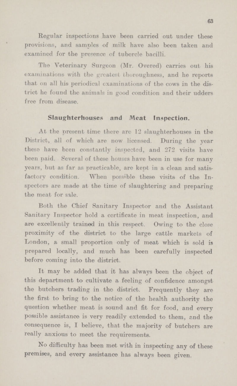 63 Regular inspections have been carried out under these provisions, and samples of milk have also been taken and examined for the presence of tubercle bacilli. The Veterinary Surgeon (Mr. Overed) carries out his examinations witli the greatest thoroughness, and he reports that on all his periodical examinations of the cows in the dis trict he found the animals in good condition and their udders free from disease. Slaughterhouses and Meat Inspection. At the present time there are 12 slaughterhouses in the District, all of which are now licensed. During the year these have been constantly inspected, and 272 visits have been paid. Several of these houses have been in use for many years, but as far as practicable, are kept in a clean and satis factory condition. When possible these visits of the In spectors are made at the time of slaughtering and preparing the meat for sale. Both the Chief Sanitary Inspector and the Assistant Sanitary Inspector hold a certificate in meat inspection, and are excellently trained in this respect. Owing to the close proximity of the district to the large cattle markets of London, a small proportion only of meat which is sold is prepared locally, and much has been carefully inspected before coming into the district. It may be added that it has always been the object of this department to cultivate a feeling of confidence amongst the butchers trading in the district. Frequently they are the first to bring to the notice of the health authority the question whether meat is sound and fit for food, and every possible assistance is very readily extended to them, and the consequence is, I believe, that the majority of butchers are really anxious to meet the requirements. No difficulty has been met with in inspecting any of these premises, and every assistance has always been given.