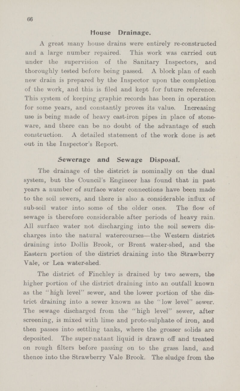 66 House Drainage. A great many house drains were entirely re-constructed and a large number repaired. This work was carried out under the supervision of the Sanitary Inspectors, and thoroughly tested before being passed. A block plan of each new drain is prepared by the Inspector upon the completion of the work, and this is filed and kept for future reference. This system of keeping graphic records has been in operation for some years, and constantly proves its value. Increasing use is being made of heavy cast-iron pipes in place of stone ware, and there can be no doubt of the advantage of such construction. A detailed statement of the work done is set out in the Inspector's Report. Sewerage and Sewage Disposal. The drainage of the district is nominally on the dual system, but the Council's Eaigineor has found that in past years a number of surface water connections have been made to the soil sewers, and there is also a considerable influx of sub-soil water into some of the older ones. The flow of sewage is therefore considerable after periods of heavy rain. All surface water not discharging into the soil sewers dis charges into the natural watercourses—the Western district draining into Dollis Brook, or Brent water-shed, and the Eastern portion of the district draining into' the Strawberry Vale, or Lea water-shed. The district of Finchley is drained by two sewers-, the higher portion of the district draining into an outfall known as the high level seweir, and the lower portion of the dis trict draining into a sewer known as the low level sewer. The sewage discharged from the high level sewer, after screening, is mixed with lime and proto-sulphate of iron, and then passes into settling tanks, where the grosser solids are deposited. The super-natant liquid is drawn off and treated on rough filters before passing on to the grass land, and thence into' the Strawberry Vale Brook. The sludge from the