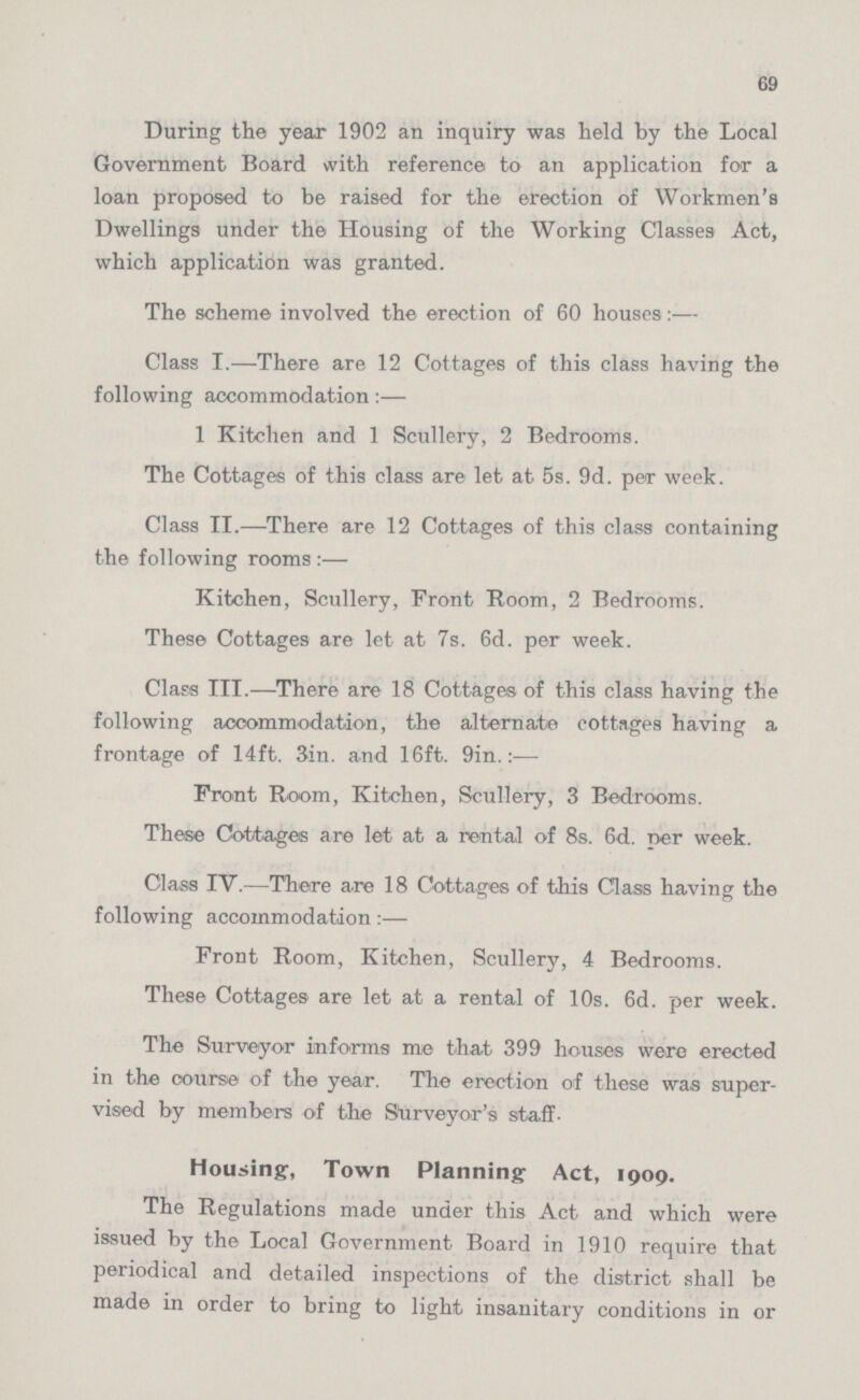 69 During the year 1902 an inquiry was held by the Local Government Board with reference to an application for a loan proposed to be raised for the erection of Workmen's Dwellings under the Housing of the Working Classes Act, which application was granted. The scheme involved the erection of 60 houses:— Class I.—There are 12 Cottages of this class having the following accommodation:— 1 Kitchen and 1 Scullery, 2 Bedrooms. The Cottages of this class are let at 5s. 9d. per week. Class II.—There are 12 Cottages of this class containing the following rooms:— Kitchen, Scullery, Front Room, 2 Bedrooms. These Cottages are let at 7s. 6d. per week. Class III.—There are 18 Cottages of this class having the following accommodation, the alternate cottages having a frontage of 14ft. 3in. and 16ft. 9in.:— Front Boom, Kitchen, Scullery, 3 Bedrooms. These Cottages are let at a rental of 8s. 6d. per week. Class IV.—There are 18 Cottages of this Class having the following accommodation:— Front Boom, Kitchen, Scullery, 4 Bedrooms. These Cottages are let at a rental of 10s. 6d. per week. The Surveyor informs me that 399 houses were erected in the course of the year. The erection of these was super vised by members of the Surveyor's staff- Housing, Town Planning Act, 1909. The Regulations made under this Act and which were issued by the Local Government Board in 1910 require that periodical and detailed inspections of the district shall be made in order to bring to light insanitary conditions in or