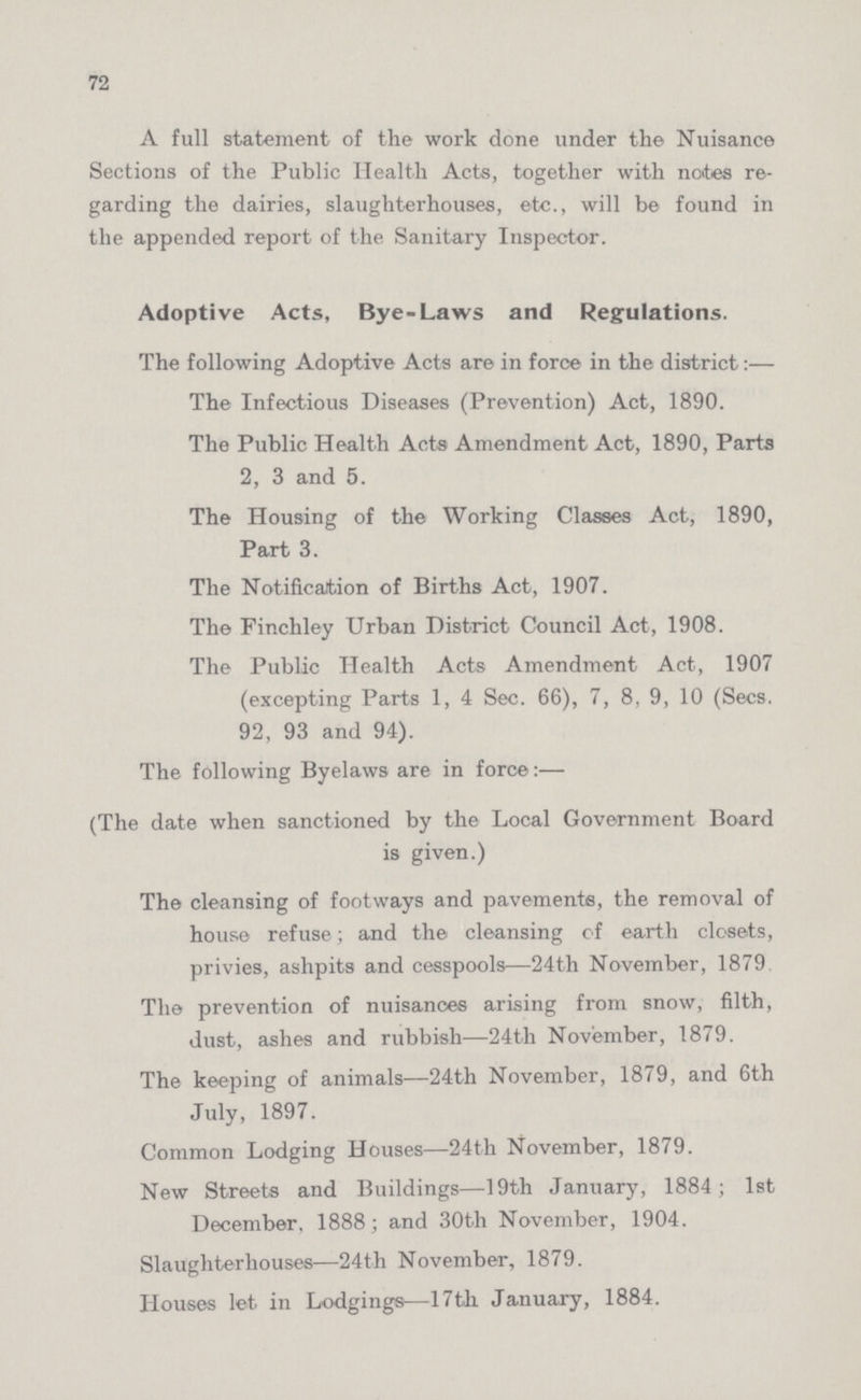 72 A full statement of the work done under the Nuisance Sections of the Public Health Acts, together with notes re garding the dairies, slaughterhouses, etc., will be found in the appended report of the Sanitary Inspector. Adoptive Acts, Bye-Laws and Regulations. The following Adoptive Acts are in force in the district:— The Infectious Diseases (Prevention) Act, 1890. The Public Health Acts Amendment Act, 1890, Parts 2, 3 and 5. The Housing of the Working Classes Act, 1890, Part 3. The Notification of Births Act, 1907. The Finchley Urban District Council Act, 1908. The Public Health Acts Amendment Act, 1907 (excepting Parts 1, 4 Sec. 66), 7, 8, 9, 10 (Secs. 92, 93 and 94). The following Byelaws are in force:— (The date when sanctioned by the Local Government Board is given.) The cleansing of footways and pavements, the removal of house refuse; and the cleansing of earth closets, privies, ashpits and cesspools—24th November, 1879 The prevention of nuisances arising from snow, filth, dust, ashes and rubbish—24th November, 1879. The keeping of animals—24th November, 1879, and 6th July, 1897. Common Lodging Houses—24th November, 1879. New Streets and Buildings—19th January, 1884; 1st December, 1888; and 30th November, 1904. Slaughterhouses—24th November, 1879. Houses let in Lodgings—Nth January, 1884.