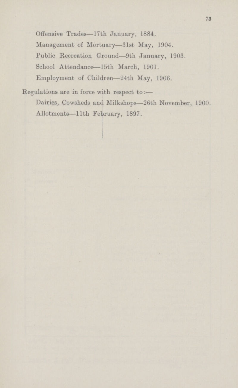 73 Offensive Trades—17th January, 1884. Management of Mortuary—31st May, 1904. Public Recreation Ground—9th January, 1903. School Attendance—15th March, 1901. Employment of Children—24th May, 1906. Regulations are in force with respect to:— Dairies, Cowsheds and Milksliops—26th November, 1900. Allotments—11th February, 1897.