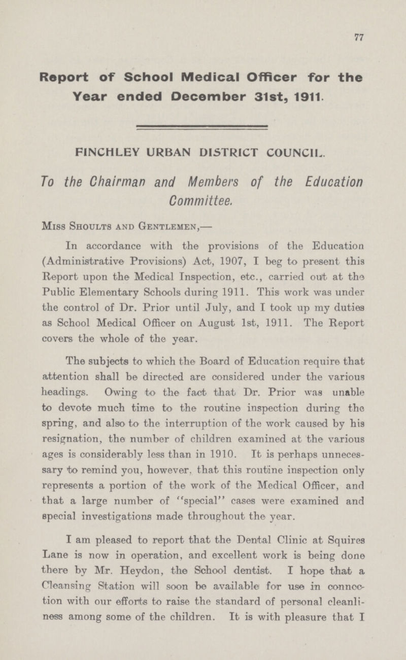 77 Report of School Medical Officer for the Year ended December 31st, 1911. FINCHLEY URBAN DISTRICT COUNCIL. To the Chairman and Members of the Education Committee. Miss Shoults and Gentlemen,— In accordance with the provisions of the Education (Administrative Provisions) Act, 1907, I beg to present this Report upon the Medical Inspection, etc., carried out at the Public Elementary Schools during 1911. This work was under the control of Dr. Prior until July, and I took up my duties as School Medical Officer on August 1st, 1911. The Report covers the whole of the year. The subjects to which the Board of Education require that attention shall be directed are considered under the various headings. Owing to the fact that Dr. Prior was unable to devote much time to the routine inspection during the spring, and also to the interruption of the work caused by his resignation, the number of children examined at the various ages is considerably less than in 1910. It is perhaps unneces sary to remind you, however, that this routine inspection only represents a portion of the work of the Medical Officer, and that a large number of special cases were examined and special investigations made throughout the year. I am pleased to report that the Dental Clinic at Squires Lane is now in operation, and excellent work is being done there by Mr. Heydon, the School dentist. I hope that a Cleansing Station will soon be available for use in connec tion with our efforts to raise the standard of personal cleanli ness among some of the children. It is with pleasure that I