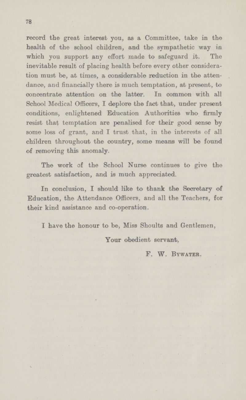78 record the great interest you, as a Committee, take in the health of the school children, and the sympathetic way in which you support any effort made to safeguard it. The inevitable result of placing health before every other considera tion must be, at times, a considerable reduction in the atten dance, and financially there is much temptation, at present, to concentrate attention on the latter. In common with all School Medical Officers, I deplore the fact that, under present conditions, enlightened Education Authorities who firmly resist that temptation are penalised for their good sense by some loss of grant, and I trust that, in the interests of all children throughout the country, some means will be found of removing this anomaly. The work of the School Nurse continues to give the greatest satisfaction, and is much appreciated. In conclusion, I should like to thank the Secretary of Education, the Attendance Officers, and all the Teachers, for their kind assistance and co-operation. I have the honour to be, Miss Shoults and Gentlemen, Your obedient servant, F. W. Bywater.
