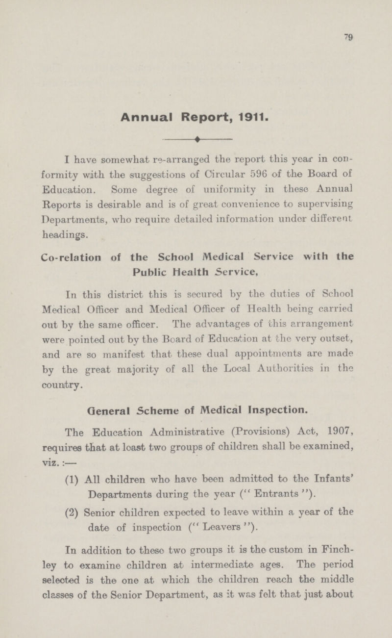 79 Annual Report, 1911. I have somewhat re-arranged the report this year in con formity with the suggestions of Circular 596 of the Board of Education. Some degree of uniformity in these Annual Reports is desirable and is of great convenience to supervising Departments, who require detailed information under different headings. Co-relation of the School Medical Service with the Public Health Service, In this district this is secured by the duties of School Medical Officer and Medical Officer of Health being carried out by the same officer. The advantages of this arrangement were pointed out by the Board of Education at the very outset, and are so manifest that these dual appointments are made by the great majority of all the Local Authorities in the country. General Scheme of Medical Inspection. The Education Administrative (Provisions) Act, 1907, requires that at loast two groups of children shall be examined, viz.:— (1) All children who have been admitted to the Infants' Departments during the year (Entrants). (2) Senior children expected to leave within a year of the date of inspection (Leavers). In addition to these two groups it is the custom in Finch ley to examine children at intermediate ages. The period selected is the one at which the children reach the middle classes of the Senior Department, as it was felt that just about