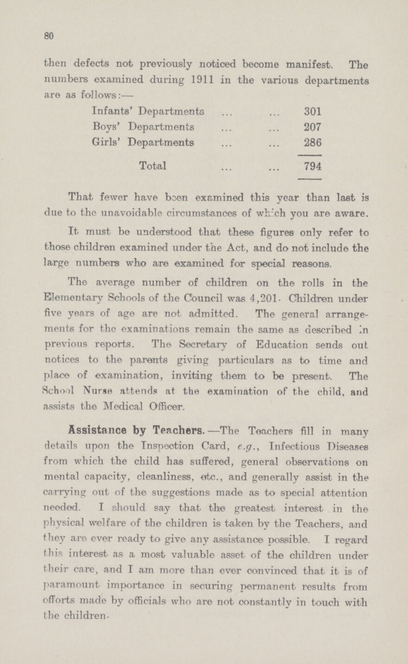 80 then defects not previously noticed become manifest. The numbers examined during 1911 in the various departments are as follows:— Infanta' Departments 301 Boys' Departments 207 Girls' Departments 286 Total 794 That fewer have been examined this year than last is due to the unavoidable circumstances of which you are aware. It must bo understood that these figures only refer to those children examined under the Act, and do not include the large numbers who are examined for special reasons. The average number of children on the rolls in the Elementary Schools of the Council was 4,201. Children under five years of age are not admitted. The general arrange ments for the examinations remain the same as described In previous reports. The Secretary of Education sends out notices to the parents giving particulars as to time and place of examination, inviting them to be present. The School Nurse attends at the examination of the child, and assists the Medical Officer. Assistance by Teachers.—The Teachers fill in many details upon the Inspection Card, e.g., Infectious Diseases from which the child has suffered, general observations on mental capacity, cleanliness, etc., and generally assist in the carrying out of the suggestions made as to special attention needed. I should say that the greatest interest in the physical welfare of the children is taken by the Teachers, and they are ever ready to give any assistance possible. I regard this interest as a most valuable asset of the children under their care, and I am more than ever convinced that it is of paramount importance in securing permanent results from efforts made by officials who are not constantly in touch with the children.