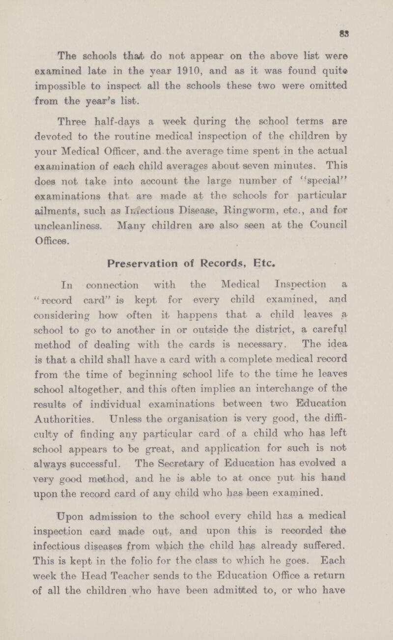 83 The schools that do not appear on the above list were examined late in the year 1910, and as it was found quite impossible to inspect all the schools these two were omitted from the year's list. Three half-days a week during the school terms are devoted to the routine medical inspection of the children by your Medical Officer, and the average time spent in the actual examination of oach child averages about seven minutes. This does not take into account the large number of special examinations that are made at the schools for particular ailments, such as Infectious Disease, Ringworm, etc., and for unclcanliness. Many children are also seen at the Council Offices. Preservation of Records, Etc. In connection with the Medical Inspection a record card is kept for every child examined, and considering how often it happens that a child leaves a school to go to another in or outside the district, a careful method of dealing with the cards is necessary. The idea is that a child shall have a card with a complete medical record from the time of beginning school life to the time he leaves school altogether, and this often implies an interchange of the results of individual examinations between two Education Authorities. Unless the organisation is very good, the diffi culty of finding any particular card of a child who has left school appears to be great, and application for such is not always successful. The Secretary of Education has evolved a very good method, and he is able to at once put his hand upon the record card of any child who has been examined. Upon admission to the school every child has a medical inspection card made out, and upon this is recorded the infectious diseases from which the child has already suffered. This is kept in the folio for the class to which he goes. Each week the Head Teacher sends to the Education Office a return of all the children who have been admitted to, or who have