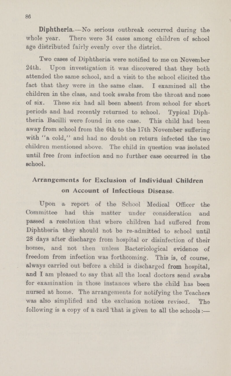 86 Diphtheria.—No serious outbreak occurred during the whole year. There were 34 cases among children of school age distributed fairly evenly over the district. Two cases of Diphtheria were notified to me on November 24th. Upon investigation it was discovered that they both attended the same school, and a visit to the school elicited the fact that they were in the same class. I examined all the children in the class, and took swabs from the throat and nose of six. These six had all been absent from school for short periods and had recently returned to school. Typical Diph theria Bacilli were found in one case. This child had been away from school from the 6th to the 17th November suffering with a cold, and had no doubt on return infected the two children mentioned above. The child in question was isolated until free from infection and no further case occurred in the school. Arrangements for Exclusion of Individual Children on Account of Infectious Disease. Upon a report of the School Medical Officer the Committee had this matter under consideration and passed a resolution that where children had suffered from Diphtheria they should not be re-admitted to school until 28 days after discharge from hospital or disinfection of their homes, and not then unless Bacteriological evidence of freedom from infection was forthcoming. This is, of course, always carried out before a child is discharged from hospital, and I am pleased to say that all the local doctors send swabs for examination in those instances where the child has been nursed at home. The arrangements for notifying the Teachers was also simplified and the exclusion notices revised. The following is a copy of a card that is given to all the schools:—