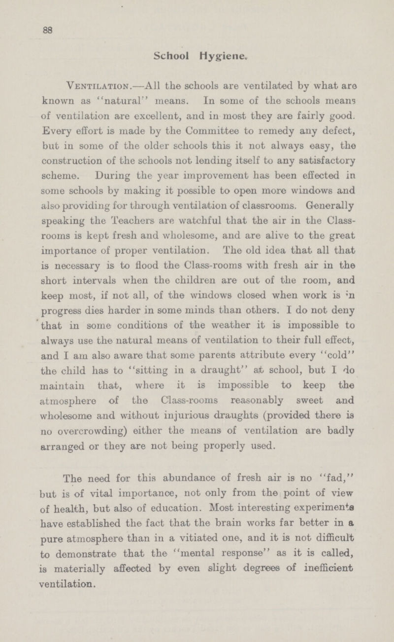 88 School Hygiene. Ventilation.—All the schools are ventilated by what are known as natural'' means. In some of the schools means of ventilation are excellent, and in most they are fairly good. Every effort is made by the Committee to remedy any defect, but in some of the older schools this it not always easy, the construction of the schools not lending itself to any satisfactory scheme. During the year improvement has been effected in some schools by making it possible to open more windows and also providing for through ventilation of classrooms. Generally speaking the Teachers are watchful that the air in the Class rooms is kept fresh and wholesome, and are alive to the great importance of proper ventilation. The old idea that all that is necessary is to flood the Class-rooms with fresh air in the short intervals when the children are out of the room, and keep most, if not all, of the windows closed when work is in progress dies harder in some minds than others. I do not deny that in some conditions of the weather it is impossible to always use the natural means of ventilation to their full effect, and I am also aware that some parents attribute every cold the child has to sitting in a draught at school, but I do maintain that, where it is impossible to keep the atmosphere of the Class-rooms reasonably sweet and wholesome and without injurious draughts (provided there is no overcrowding) either the means of ventilation are badly arranged or they are not being properly used. The need for this abundance of fresh air is no fad, but is of vital importance, not only from the point of view of health, but also of education. Most interesting experiments have established the fact that the brain works far better in a pure atmosphere than in a vitiated one, and it is not difficult to demonstrate that the mental response as it is called, is materially affected by even slight degrees of inefficient ventilation.