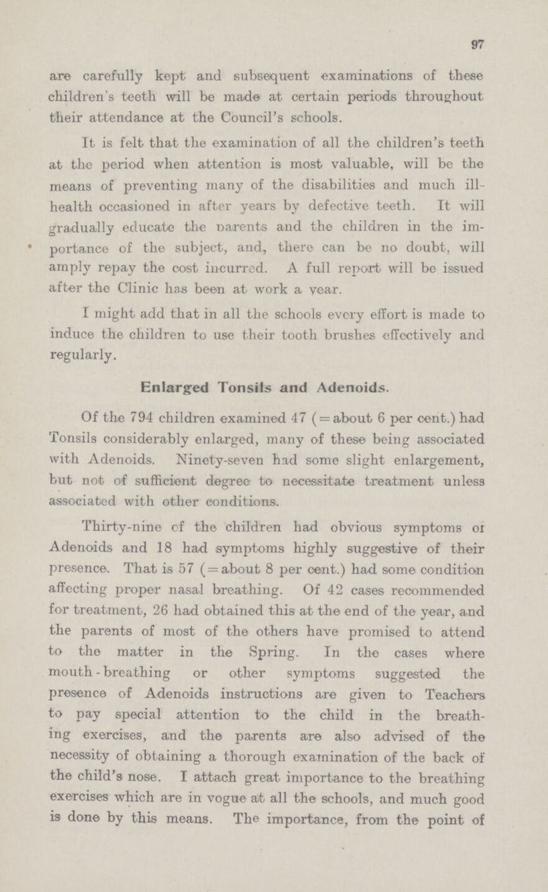 97 are carefully kept and subsequent examinations of these children's teeth will be made at certain periods throughout their attendance at the Council's schools. It is felt that the examination of all the children's teeth at the period when attention is most valuable, will be the means of preventing many of the disabilities and much ill health occasioned in after years by defective teeth. It will gradually educate the Parents and the children in the im portance of the subject, and, there can be no doubt, will amply repay the cost incurred. A full report will be issued after the Clinic has been at work a year. I might add that in all the schools every effort is made to induce the children to use their tooth brushes effectively and regularly. Enlarged Tonsils and Adenoids. Of the 794 children examined 47 ( =about 6 per cent.) had Tonsils considerably enlarged, many of these being associated with Adenoids. Ninety-seven had some slight enlargement, but not of sufficient degree to necessitate treatment unless associated with other conditions. Thirty-nine of the children had obvious symptoms of Adenoids and 18 had symptoms highly suggestive of their presence. That is 57 ( = about 8 per cent.) had some condition affecting proper nasal breathing. Of 42 cases recommended for treatment, 26 had obtained this at the end of the year, and the parents of most of the others have promised to attend to the matter in the Spring. In the cases where mouth-breathing or other symptoms suggested the presence of Adenoids instructions are given to Teachers to pay special attention to the child in the breath ing exercises, and the parents are also advised of the necessity of obtaining a thorough examination of the back of the child's nose. I attach great importance to the breathing exercises which are in vogue ait all the schools, and much good is done by this means. The importance, from the point of