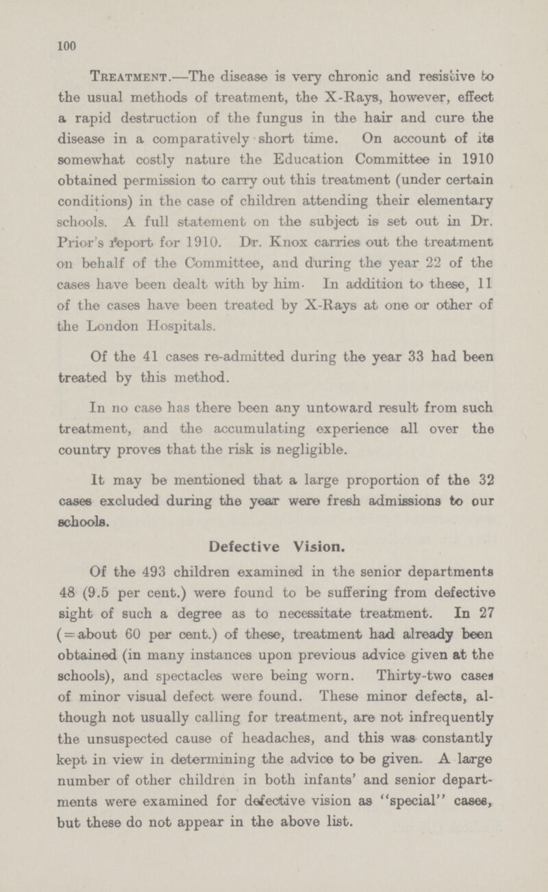 100 Treatment.—The disease is very chronic and resistive to the usual methods of treatment, the X-Rays, however, effect a rapid destruction of the fungus in the hair and cure the disease in a comparatively short time. On account of its somewhat costly nature the Education Committee in 1910 obtained permission to carry out this treatment (under certain conditions) in the case of children attending their elementary schools. A full statement on the subject is set out in Dr. Prior's Report for 1910. Dr. Knox carries out the treatment oil behalf of the Committee, and during the year 22 of the cases have been dealt with by him. In addition to these, 11 of the cases have been treated by X-Rays at one or other of the London Hospitals. Of the 41 cases re-admitted during the year 33 had been treated by this method. In no case has there been any untoward result from such treatment, and the accumulating experience all over the country proves that the risk is negligible. It may be mentioned that a large proportion of the 32 cases excluded during the year were fresh admissions to our schools. Defective Vision. Of the 493 children examined in the senior departments 48 (9.5 per cent.) were found to be suffering from defective sight of such a degree as to necessitate treatment. In 27 ( = about 60 per cent.) of these, treatment had already been obtained (in many instances upon previous advice given at the schools), and spectacles were being worn. Thirty-two cases of minor visual defect were found. These minor defects, al though not usually calling for treatment, are not infrequently the unsuspected cause of headaches, and this was constantly kept in view in determining the advice to be given. A large number of other children in both infants' and senior depart ments were examined for defective vision as special cases, but these do not appear in the above list.
