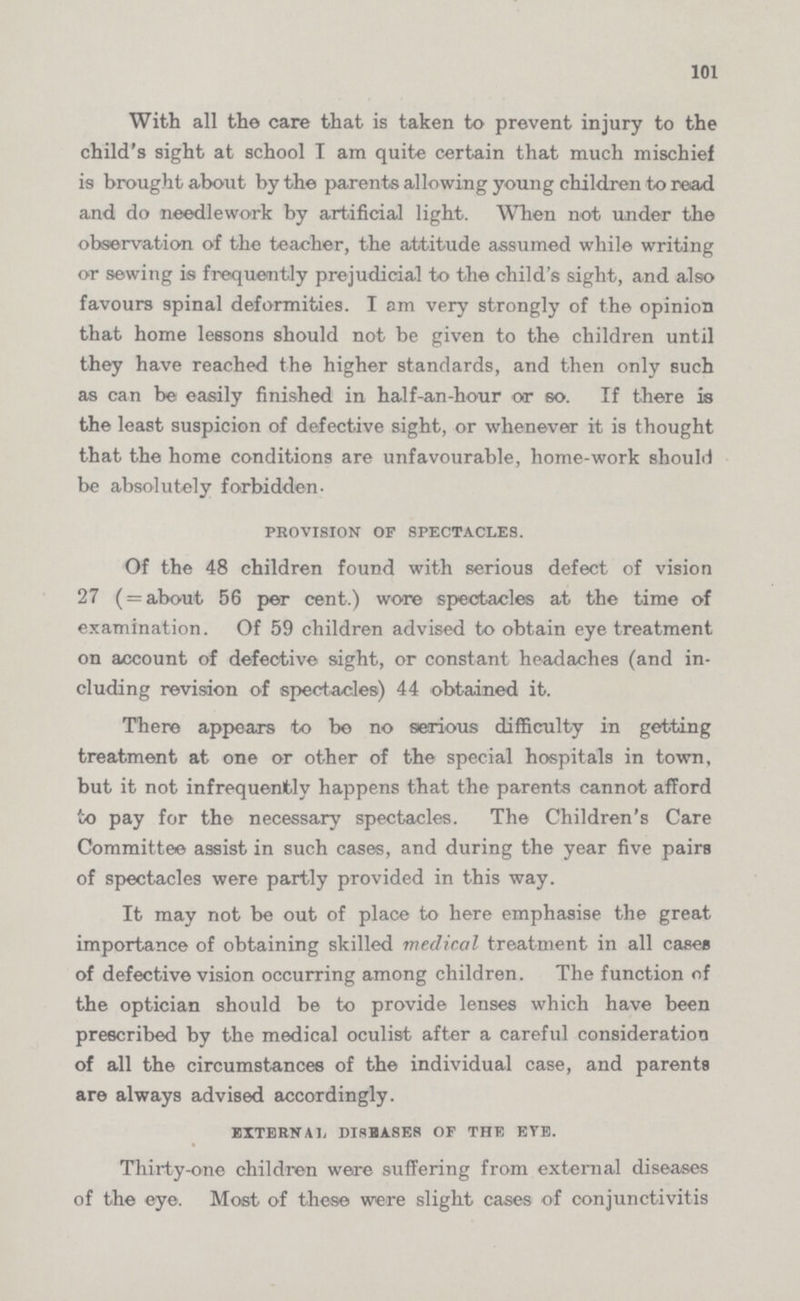 101 With all the care that is taken to prevent injury to the child's sight at school I am quite certain that much mischief is brought about by the parents allowing young children to read and do needlework by artificial light. When not under the observation of the teacher, the attitude assumed while writing or sewing is frequently prejudicial to the child's sight, and also favours spinal deformities. I am very strongly of the opinion that home lessons should not be given to the children until they have reached the higher standards, and then only such as can be easily finished in half-an-hour or so. If there is the least suspicion of defective sight, or whenever it is thought that the home conditions are unfavourable, home-work should be absolutely forbidden. PROVISION OF SPECTACLES. Of the 48 children found with serious defect of vision 27 (=about 56 per cent.) wore spectacles at the time of examination. Of 59 children advised to obtain eye treatment on account of defective sight, or constant headaches (and in cluding revision of spectacles) 44 obtained it. There appears to be no serious difficulty in getting treatment at one or other of the special hospitals in town, but it not infrequently happens that the parents cannot afford to pay for the necessary spectacles. The Children's Care Committee assist in such cases, and during the year five pairs of spectacles were partly provided in this way. It may not be out of place to here emphasise the great importance of obtaining skilled medical treatment in all cases of defective vision occurring among children. The function of the optician should be to provide lenses which have been prescribed by the medical oculist after a careful consideration of all the circumstances of the individual case, and parents are always advised accordingly. external diseases of the eye. Thirty-one children were suffering from external diseases of the eye. Most of these were slight cases of conjunctivitis