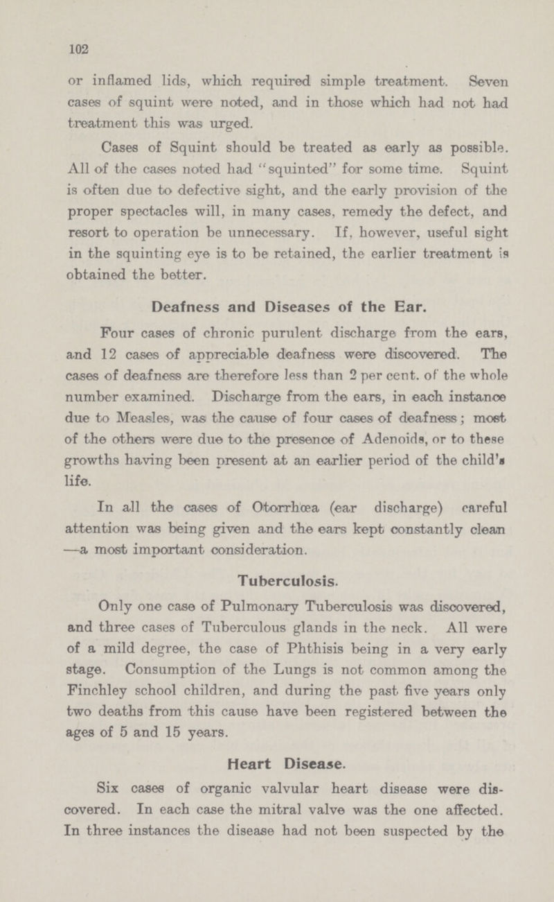102 or inflamed lids, which required simple treatment. Seven cases of squint were noted, and in those which had not had treatment this was urged. Cases of Squint should be treated as early as possible. All of the cases noted had squinted for some time. Squint is often due to defective sight, and the early provision of the proper spectacles will, in many cases, remedy the defect, and resort to operation be unnecessary. If, however, useful sight in the squinting eye is to be retained, the earlier treatment is obtained the better. Deafness and Diseases of the Ear. Four cases of chronic purulent discharge from the ears, and 12 cases of appreciable deafness were discovered. The cases of deafness are therefore less than 2 per cent. of the whole number examined. Discharge from the ears, in each instance due to Measles, was the cause of four cases of deafness; most of the others were due to the presence of Adenoids, or to these growths having been present at an earlier period of the child's life. In all the cases of Otorrhœa (ear discharge) careful attention was being given and the ears kept constantly clean —a most important consideration. Tuberculosis. Only one case of Pulmonary Tuberculosis was discovered, and three cases of Tuberculous glands in the neck. All were of a mild degree, the case of Phthisis being in a very early stage. Consumption of the Lungs is not common among the Finchley school children, and during the past five years only two deaths from this cause have been registered between the ages of 5 and 15 years. Heart Disease. Six cases of organic valvular heart disease were dis covered. In each case the mitral valve was the one affected. In three instances the disease had not been suspected by the