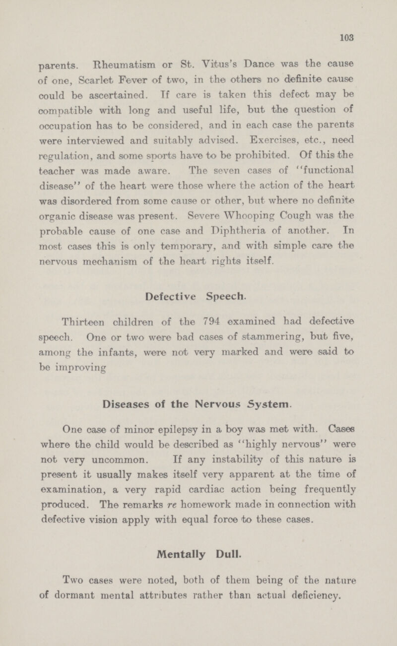 103 parents. Rheumatism or St. Vitus's Dance was the cause of one, Scarlet Fever of two, in the others no definite cause could be ascertained. If care is taken this defect may be compatible with long and useful life, but the question of occupation has to be considered, and in each case the parents were interviewed and suitably advised. Exercises, etc., need regulation, and some sports have to be prohibited. Of this the teacher was made aware. The seven cases of functional disease of the heart were those where the action of the heart was disordered from some cause or other, but where no definite organic disease was present. Severe Whooping Cough was the probable cause of one case and Diphtheria of another. In most cases this is only temporary, and with simple care the nervous mechanism of the heart rights itself. Defective Speech. Thirteen children of the 794 examined had defective speech. One or two were bad cases of stammering, but five, among the infants, were not very marked and were said to be improving Diseases of the Nervous System. One case of minor epilepsy in a boy was met with. Cases where the child would be described as highly nervous were not very uncommon. If any instability of this nature is present it usually makes itself very apparent at the time of examination, a very rapid cardiac action being frequently produced. The remarks re. homework made in connection with defective vision apply with equal foroe to these cases. Mentally Dull. Two cases were noted, both of them being of the nature of dormant mental attributes rather than actual deficiency.