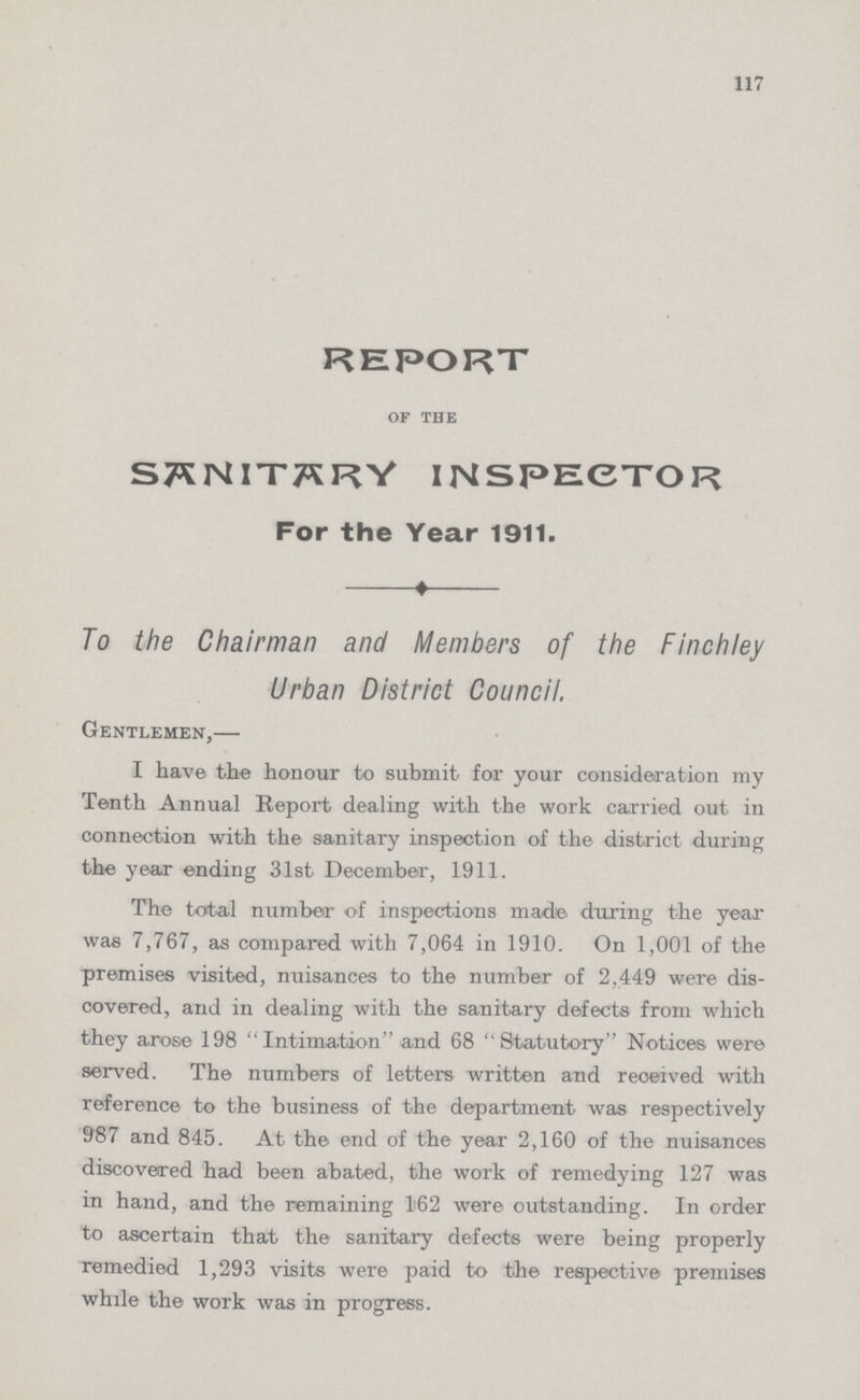 117 report of the sanitary inspector For the Year 1911. To the Chairman and Members of the Finchley Urban District Council. Gentlemen,— I have the honour to submit for your consideration my Tenth Annual Report dealing with the work carried out in connection with the sanitary inspection of the district during the year ending 31st December, 1911. The total number of inspections made during the year was 7,767, as compared with 7,064 in 1910. On 1,001 of the premises visited, nuisances to the number of 2,449 were dis covered, and in dealing with the sanitary defects from which they arose 198 Intimation and 68 ''Statutory'' Notices were served. The numbers of letters written and received with reference to the business of the department was respectively 987 and 845. At the end of the year 2,160 of the nuisances discovered had been abated, the work of remedying 127 was in hand, and the remaining 162 were outstanding. In order to ascertain that the sanitary defects were being properly remedied 1,293 visits were paid to the respective premises while the work was in progress.