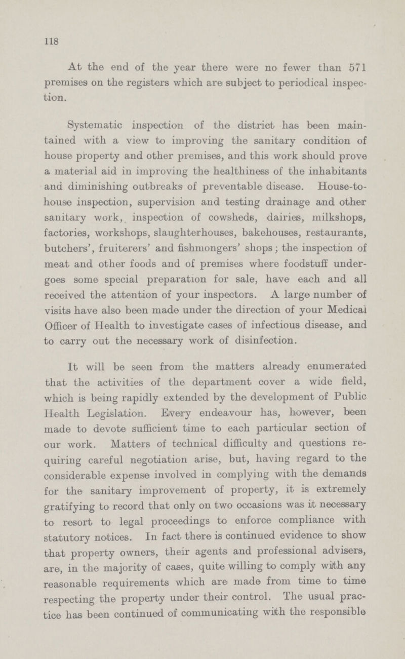 118 At the end of the year there were no fewer than 571 premises on the registers which are subject to periodical inspec tion. Systematic inspection of the district has been main tained with a view to improving the sanitary condition of house property and other premises, and this work should prove a material aid in improving the healthiness of the inhabitants and diminishing outbreaks of preventable disease. House-to house inspection, supervision aud testing drainage and other sanitary work, inspection of cowsheds, dairies, milkshops, factories, workshops, slaughterhouses, bakehouses, restaurants, butchers', fruiterers' and fishmongers' shops; the inspection of meat and other foods and of premises where foodstuff under goes some special preparation for sale, have each and all received the attention of your inspectors. A large number of visits have also been made under the direction of your Medical Officer of Health to investigate cases of infectious disease, and to carry out the necessary work of disinfection. It will be seen from the matters already enumerated that the activities of the department cover a wide field, which is being rapidly extended by the development of Public Health Legislation. Every endeavour has, however, been made to devote sufficient time to each particular section of our work. Matters of technical difficulty and questions re quiring careful negotiation arise, but, having regard to the considerable expense involved in complying with the demands for the sanitary improvement of property, it is extremely gratifying to record that only on two occasions was it necessary to resort to legal proceedings to enforce compliance with statutory notices. In fact there is continued evidence to show that property owners, their agents and professional advisers, are, in the majority of cases, quite willing to comply with any reasonable requirements which are made from time to time respecting the property under their control. The usual prac tice has been continued of communicating with the responsible
