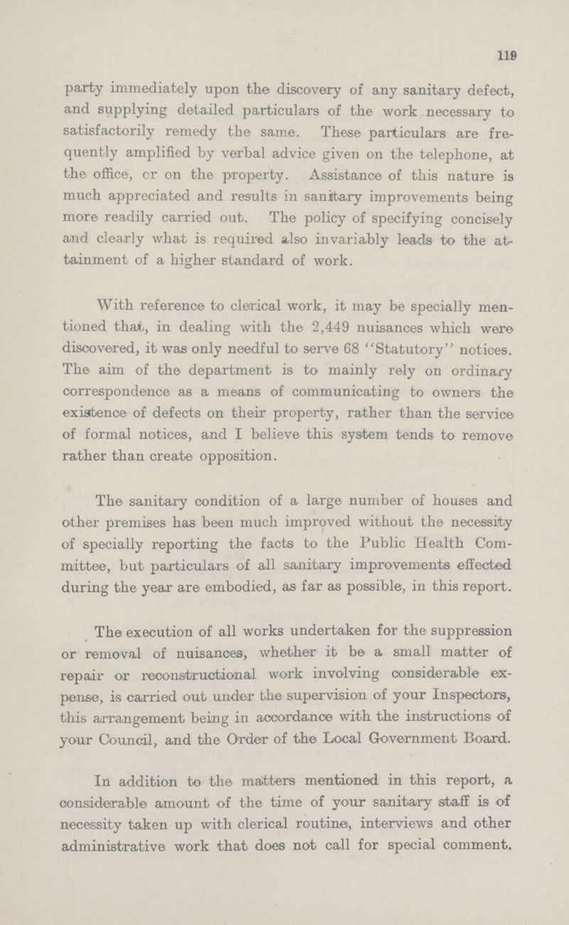 119 party immediately upon the discovery of any sanitary defect, and supplying detailed particulars of the work necessary to satisfactorily remedy the same. These particulars are fre quently amplified by verbal advice given on the telephone, at the office, or on the property. Assistance of this nature is much appreciated and results in sanitary improvements being more readily carried out. The policy of specifying concisely and clearly what is required also invariably leads to the at tainment of a higher standard of work. With reference to clerical work, it may be specially men tioned that, in dealing with the 2,449 nuisances which were discovered, it was only needful to serve 68 Statutory notices. The aim of the department is to mainly rely on ordinary correspondence as a means of communicating to owners the existence of defects on their property, rather than the service of formal notices, and I believe this system tends to remove rather than create opposition. The sanitary condition of a large number of houses and other premises has been much improved without the necessity of specially reporting the facte to the Public Health Com mittee, but particulars of all sanitary improvements effected during the year are embodied, as far as possible, in this report. The execution of all works undertaken for the suppression or removal of nuisances, whether it be a small matter of repair or reconstructional work involving considerable ex pense, is carried out under the supervision of your Inspectors, this arrangement being in accordance with the instructions of your Council, and the Order of the Local Government Board. In addition to the matters mentioned in this report, a considerable amount of the time of your sanitary staff is of necessity taken up with clerical routine, interviews and other administrative work that does not call for special comment.