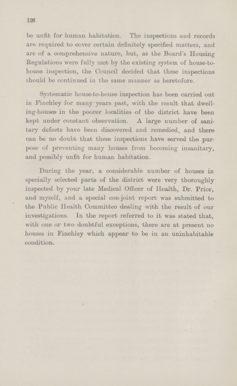 126 be unfit for human habitation. The inspections and records are required to cover certain definitely specified matters, and are of a comprehensive nature, but, as the Board's Housing Regulations were fully met by the existing system of house-to house inspection, the Council decided that these inspections should be continued in the same manner as heretofore. Systematic house-to-house inspection has been carried out in Finchley for many years past, with the result that dwell ing-houses in the poorer localities of the district have been kept under constant observation. A large number of sani tary defects have been discovered and remedied, and there can be no doubt that these inspections have served the pur pose of preventing many houses from becoming insanitary, and possibly unfit for human habitation. During the year, a considerable number of houses in specially selected parts of the district were very thoroughly inspected by your late Medical Officer of Health, Dr. Prior, and myself, and a special con-joint report was submitted to the Public Health Committee dealing with the: result of our investigations. In the report referred to it was stated that, with one or two doubtful exceptions, there are at present no houses in Finchley which appear to be in an uninhabitable condition.