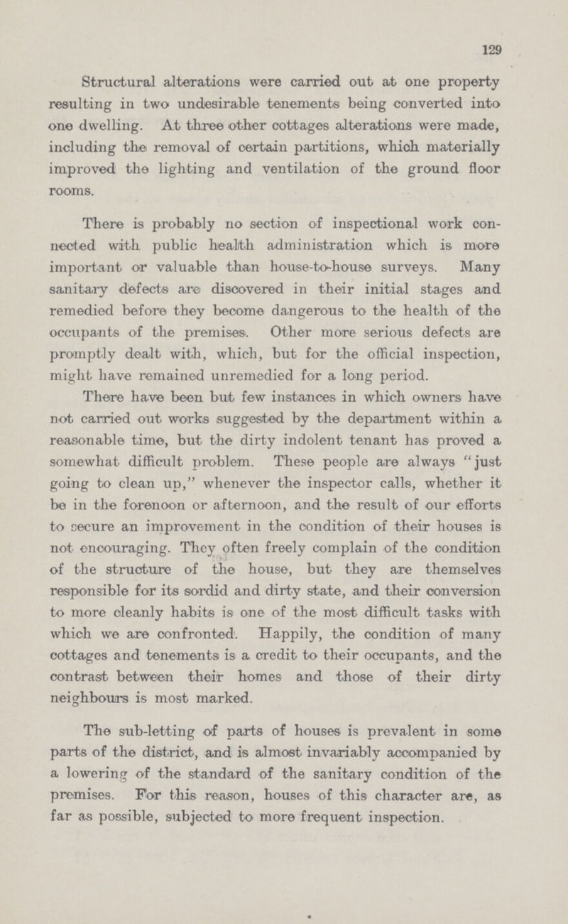 129 Structural alterations wore carried out at one property resulting in two undesirable tenements being converted into one dwelling. At three other cottages alterations were made, including the removal of certain partitions, which materially improved the lighting and ventilation of the ground floor rooms. There is probably no section of inspectional work con nected with public health administration which is. more important or valuable than house-to-house surveys. Many sanitary defects are discovered in their initial stages and remedied before they become dangerous to the health of the occupants of the premises. Other more serious defects are promptly dealt with, which, but for the official inspection, might have remained unremedied for a long period. There have been but few instances in which owners have not carried out works suggested by the department within a reasonable time, but the dirty indolent tenant has proved a somewhat difficult problem. These people are always just going to clean up, whenever the inspector calls, whether it be in the forenoon or afternoon, and the result of our efforts to secure an improvement in the condition of their houses is not encouraging. They often freely complain of the condition of the structure of the house, but they are themselves responsible for its sordid and dirty state, and their conversion to more cleanly habits is one of the most difficult tasks with which we are confronted. Happily, the condition of many cottages and tenements is a credit to their occupants, and the contrast between their homes and those of their dirty neighbours is most marked. The sub-letting of parts of houses is prevalent in some parts of the district, and is almost invariably accompanied by a lowering of the standard of the sanitary condition of the premises. For this reason, houses of this character are, as far as possible, subjected to more frequent inspection.