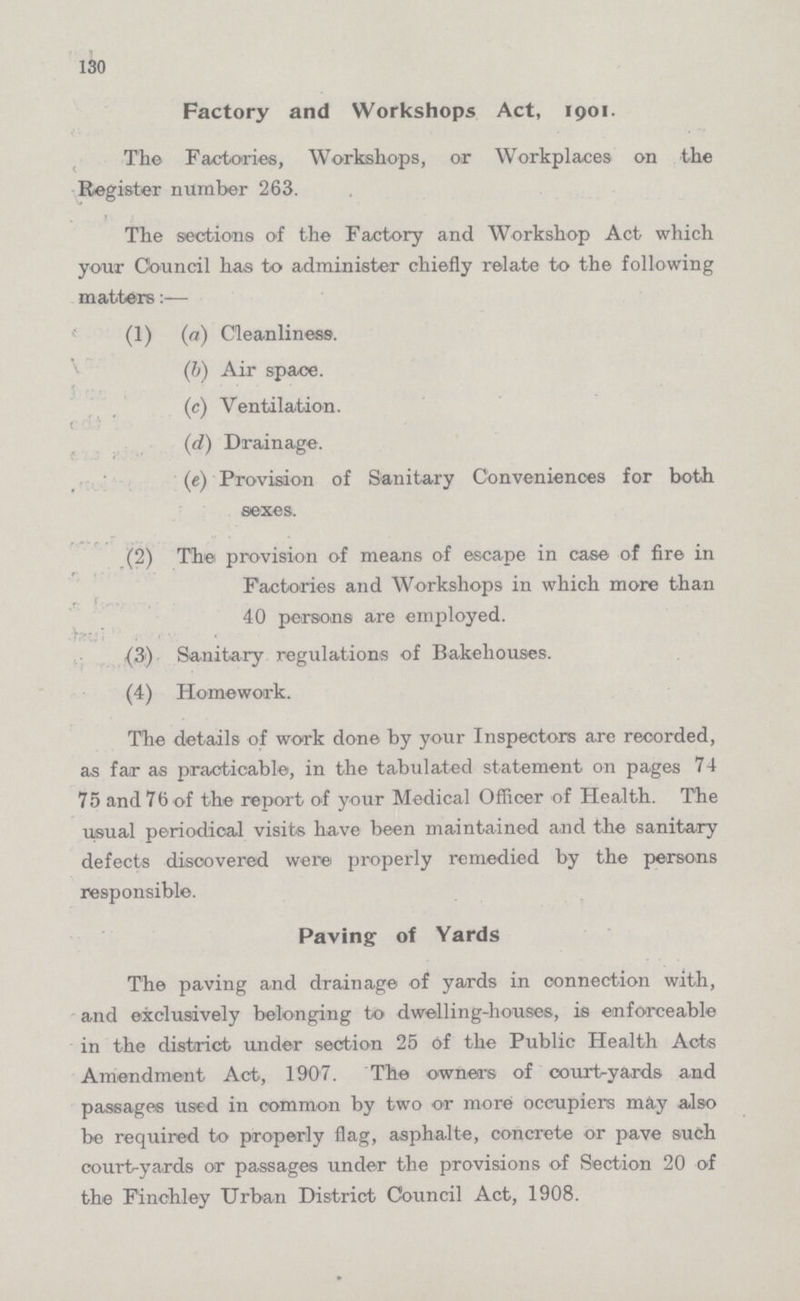130 Factory and Workshops Act, 1901. The Factories, Workshops, or Workplaces on the Register number 263. The sections of the Factory and Workshop Act which your Council has to administer chiefly relate to the following matters:— (1) (a) Cleanliness. (b) Air space. (c) Ventilation. (d) Drainage. (e) Provision of Sanitary Conveniences for both sexes. (2) The provision of means of escape in case of fire in Factories and Workshops in which more than 40 persons are employed. (3) Sanitary regulations of Bakehouses. (4) Homework. The details of work done by your Inspectors are recorded, as far as practicable, in the tabulated statement on pages 74 75 and 76 of the report of your Medical Officer of Health. The usual periodical visits have been maintained and the sanitary defects discovered were properly remedied by the persons responsible. Paving of Yards The paving and drainage of yards in connection with, and exclusively belonging to dwelling-houses, is enforceable in the district under section 25 of the Public Health Acts Amendment Act, 1907. The owners of court-yards and passages used in common by two or more occupiers may also be required to properly flag, asphalte, concrete or pave such court-yards or passages under the provisions of Section 20 of the Finchley Urban District Council Act, 1908.
