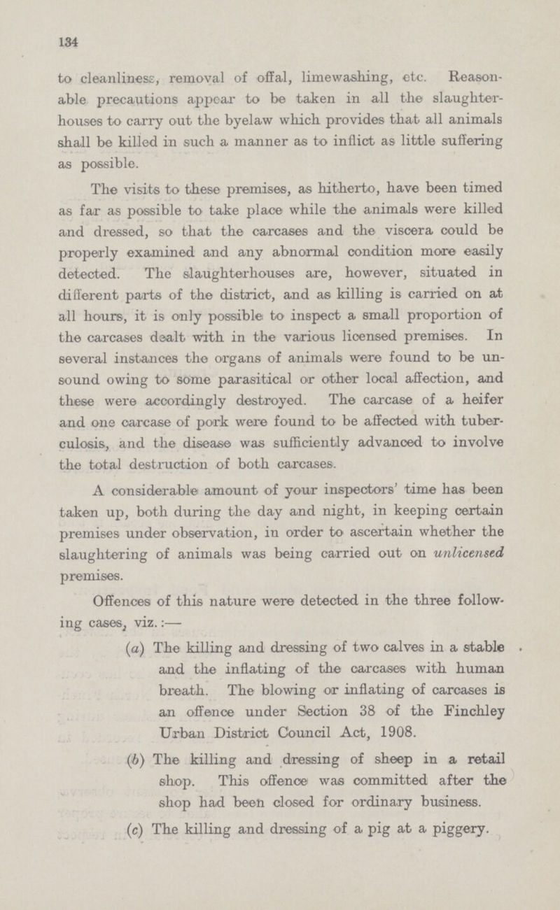 134 to cleanliness, removal of offal, limewashing, etc. Reason able precautions appear to be taken in all the slaughter houses to carry out the byelaw which provides that all animals shall be killed in such a manner as to inflict as little suffering as possible. The visits to these premises, as hitherto, have been timed as far as possible to take place while the animals were killed and dressed, so that the carcases and the viscera could be properly examined and any abnormal condition more easily detected. The slaughterhouses are, however, situated in different parts of the district, and as killing is carried on at all hours, it is only possible to inspect a small proportion of the carcases dealt with in the various licensed premises. In several instances the organs of animals were found to be un sound owing to some parasitical or other local affection, and these were accordingly destroyed. The carcase of a heifer and one carcase of pork were found to be affected with tuber culosis, and the disease was sufficiently advanced to involve the total destruction of both carcases. A considerable amount of your inspectors' time has been taken up, both during the day and night, in keeping certain premises under observation, in order to ascertain whether the slaughtering of animals was being carried out on unlicensed premises. Offences of this nature were detected in the three follow ing cases, viz.:— (а) The killing and dressing of two calves in a stable and the inflating of the carcases with human breath. The blowing or inflating of carcases is an offence under Section 38 of the Finchley Urban District Council Act, 1908. (b) The killing and dressing of sheep in a retail shop. This offenoe was committed after the shop had been closed for ordinary business. (c) The killing and dressing of a pig at a piggery.