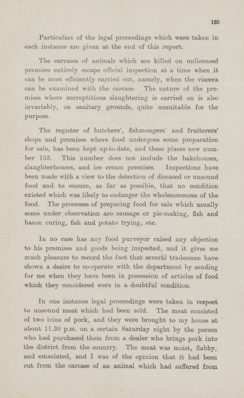 135 Particulars of the legal proceedings which were taken in each instance are given at the end of this report. The carcases of animals which are killed on unlicensed premises entirely escape official inspection at a time when it can be most efficiently carried out, namely, when the viscera can be examined with the carcase. The nature of the pre mises where surreptitious slaughtering is carried on is also invariably, on sanitary grounds, quite unsuitable for the purpose. The register of butchers', fishmongers' and fruiterers' shops and premises where food undergoes some preparation for sale, has been kept up-to-date, and these places now num ber 153. This number does not include the bakehouses, slaughterhouses, and ice cream premises. Inspections have been made with a view to the detection of diseased or unsound food and to ensure, as far as possible, that no condition existed which was likely to endanger the wholesomeness of the food. The processes of preparing food for sale which usually come under observation are sausage or pie-making, fish and bacon curing, fish and potato frying, etc. In no case has any food purveyor raised any objection to his premises and goods being inspected, and it gives me much pleasure to record the fact that several tradesmen have shown a desire to co-operate with the department by sending for me when they have been in possession of articles of food which they considered were in a doubtful condition. In one instance legal proceedings were taken in respect to unsound meat which had been sold. The meat consisted of two loins of pork, and they were brought to my house at about 11.30 p.m. on a certain Saturday night by the person who had purchased them from a dealer who brings pork into the district from the country. The meat was moist, flabby, and emaciated, and I was of the opinion that it had been cut from the carcase of an animal which had suffered from