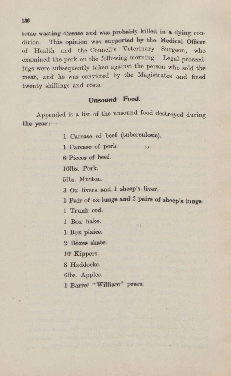 136 some wasting disease and was probably killed in a dying con dition. This opinion was supported by the Medical Officer of Health and the Council's Veterinary Surgeon, who examined the pork on the following morning. Legal proceed ings were subsequently taken against the person who sold the meat, and he was convicted by the Magistrates and fined twenty shillings and costs. Unsound Food. Appended is a list of the unsound food destroyed during the year:— 1 Carcase of beef (tuberculosis). 1 Carcase of pork „ 6 Pieces of beef. 10lbs. Pork. 5lbs. Mutton. 3 Ox livers and 1 sheep's liver. 1 Pair of ox lungs and 2 pairs of sheep's lungs. 1 Trunk cod. 1 Box hake. 1 Box plaice. 2 Boxes skate. 10 Kippers. 8 Haddocks. 6lbs. Apples. 1 Barrel William pears.