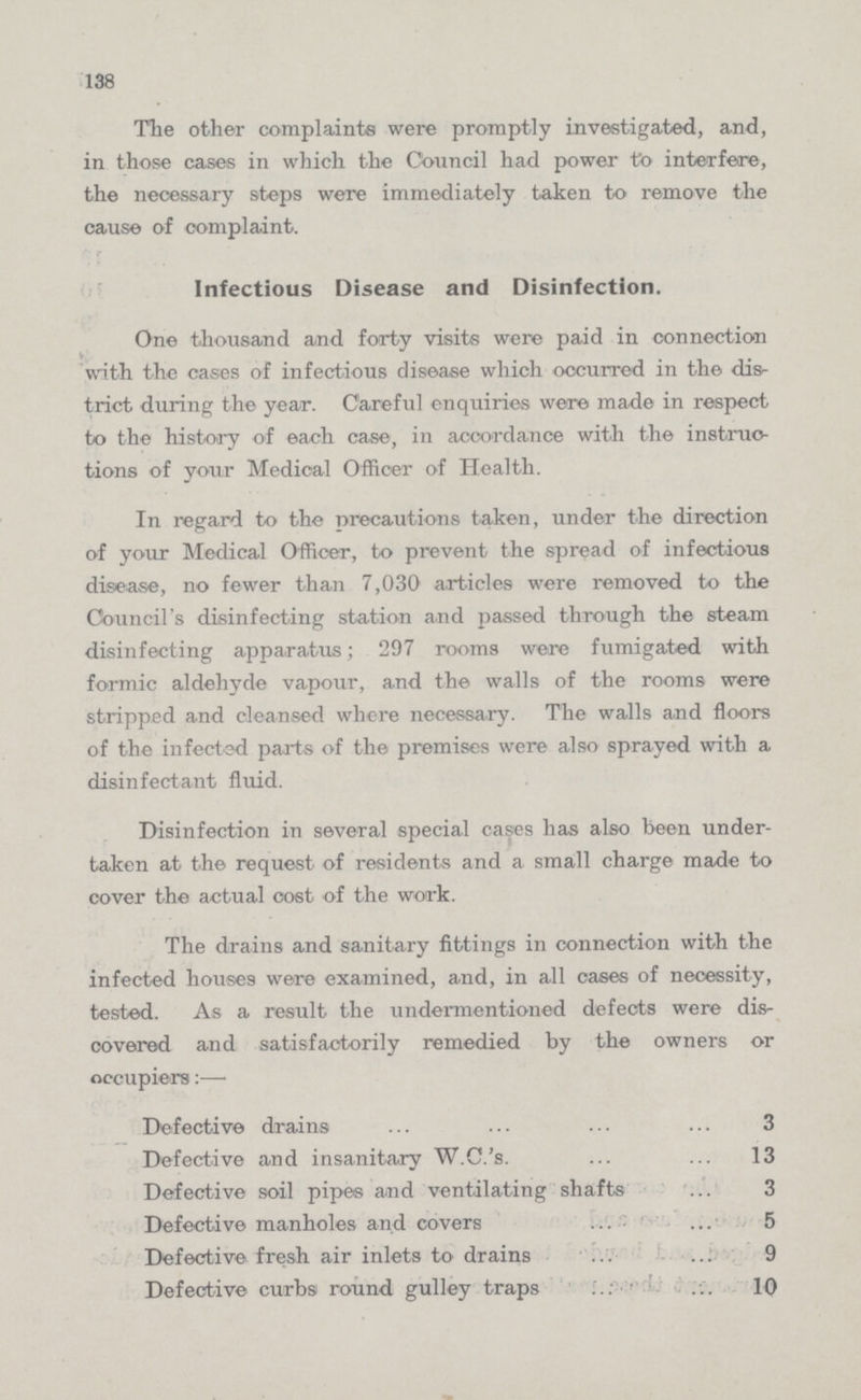 138 The other complaints were promptly investigated, and, in those cases in which the Council had power to interfere, the necessary steps were immediately taken to remove the cause of complaint. Infectious Disease and Disinfection. One thousand and forty visits were paid in connection with the cases of infectious disease which occurred in the dis trict during the year. Careful enquiries were made in respect to the history of each case, in accordance with the instruc tions of your Medical Officer of Health. In regard to the precautions taken, under the direction of your Medical Officer, to prevent the spread of infectious disease, no fewer than 7,030 articles were removed to the Council's disinfecting station and passed through the steam disinfecting apparatus; 297 rooms were fumigated with formic aldehyde vapour, and the walls of the rooms were stripped and cleansed where necessary. The walls and floors of the infected parts of the premises were also sprayed with a disinfectant fluid. Disinfection in several special cases has also been under taken at the request of residents and a small charge made to cover the actual cost of the work. The drains and sanitary fittings in connection with the infected houses were examined, and, in all cases of necessity, tested. As a result the undermentioned defects were dis covered and satisfactorily remedied by the owners or occupiers:— Defective drains 3 Defective and insanitary W.C.'s. 13 Defective soil pipes and ventilating shafts 3 Defective manholes and covers 5 Defective fresh air inlets to drains 9 Defective curbs round gulley traps 10