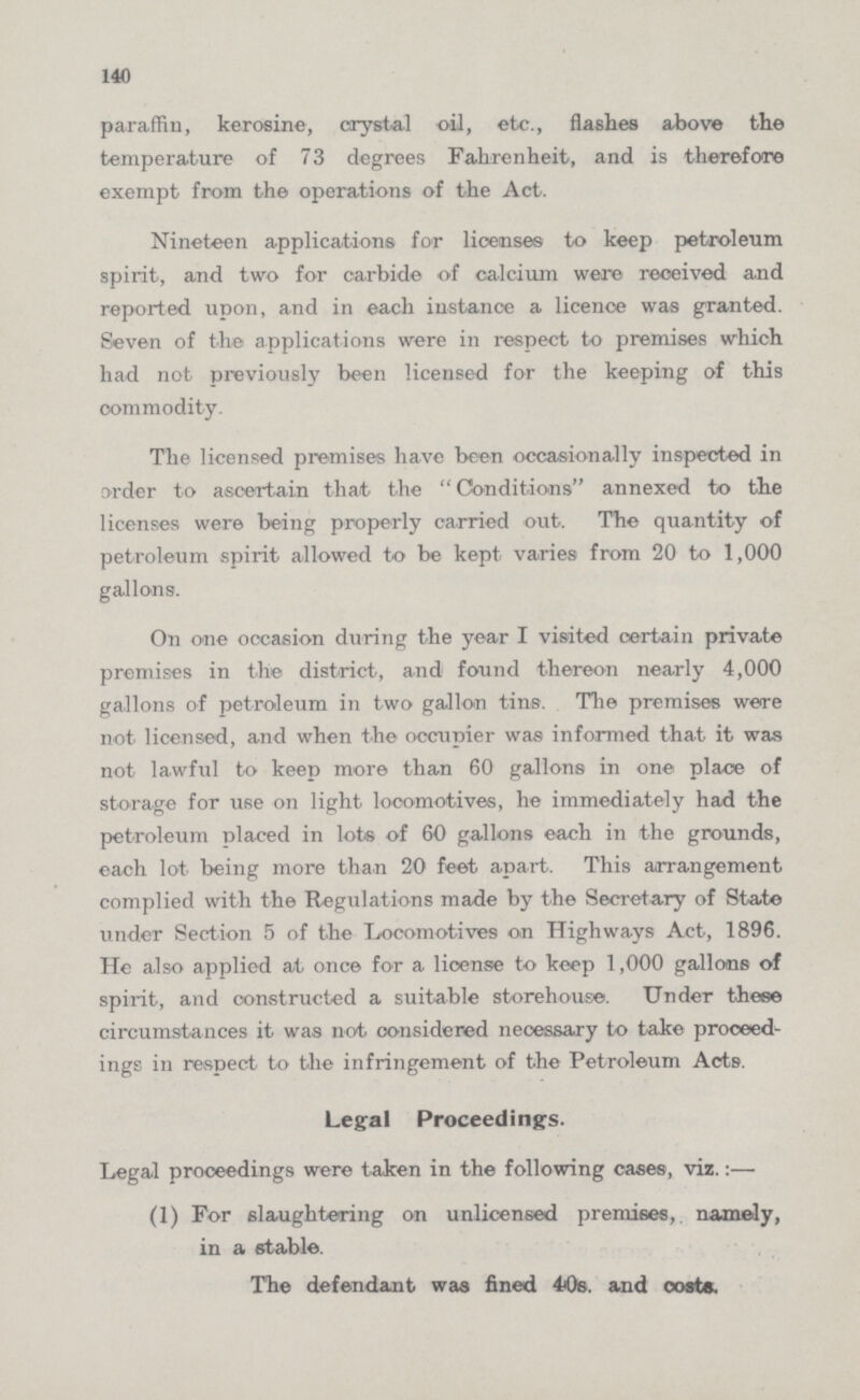 140 paraffin, kerosine, crystal oil, etc., flashes above the temperature of 73 degrees Fahrenheit, and is therefore exempt from the operations of the Act. Nineteen applications for licenses to keep petroleum spirit, and two for carbide of calcium were received and reported upon, and in each instance a licence was granted. Seven of the applications were in respect to premises which had not previously been licensed for the keeping of this commodity. The licensed premises have been occasionally inspected in order to ascertain that the Conditions annexed to the licenses were being properly carried out. The quantity of petroleum spirit allowed to be kept varies from 20 to 1,000 gallons. On one occasion during the year I visited certain private premises in the district, and found thereon nearly 4,000 gallons of petroleum in two gallon tins. The premises were not licensed, and when the occupier was informed that it was not lawful to keep more than 60 gallons in one place of storage for use on light locomotives, he immediately had the petroleum placed in lots of 60 gallons each in the grounds, each lot being more than 20 feet apart. This arrangement complied with the Regulations made by the Secretary of State under Section 5 of the Locomotives on Highways Act, 1896. He also applied at once for a license to keep 1,000 gallons of spirit, and constructed a suitable storehouse. Under these circumstances it was not considered necessary to take proceed ings in respect to the infringement of the Petroleum Acts. Legal Proceedings. Legal proceedings were taken in the following cases, viz.:— (1) For slaughtering on unlicensed premises, namely, in a stable. The defendant was fined 40s. and costs.