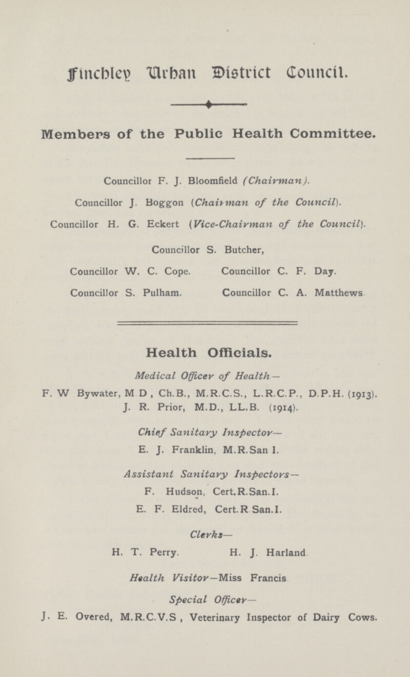 Finchley Urban District Council. Members of the Public Health Committee. Councillor F. J. Bloomfield (Chairman). Councillor J. Boggon (Chairman of the Council). Councillor H. G. Eckert (Vice-Chairman of the Council). Councillor S. Butcher, Councillor W. C. Cope. Councillor C. F. Day. Councillor S. Pulham. Councillor C. A. Matthews Health Officials. Medical Officer of Health— F. W Bywater, M D , Ch.B., M.R.C.S., L.R.C.P., D.P.H. (1913). J. R. Prior, M.D., LL.B. (1914). Chief Sanitary Inspector— E. J. Franklin, M.R.San I. Assistant Sanitary Inspectors— F. Hudson, Cert.R.San.I. E. F. Eldred, Cert. R San.I. Clerks— H. T. Perry. H. J. Harland Health Visitor—Miss Francis Special Officer— J. E. Overed, M.R.C.V.S, Veterinary Inspector of Dairy Cows.