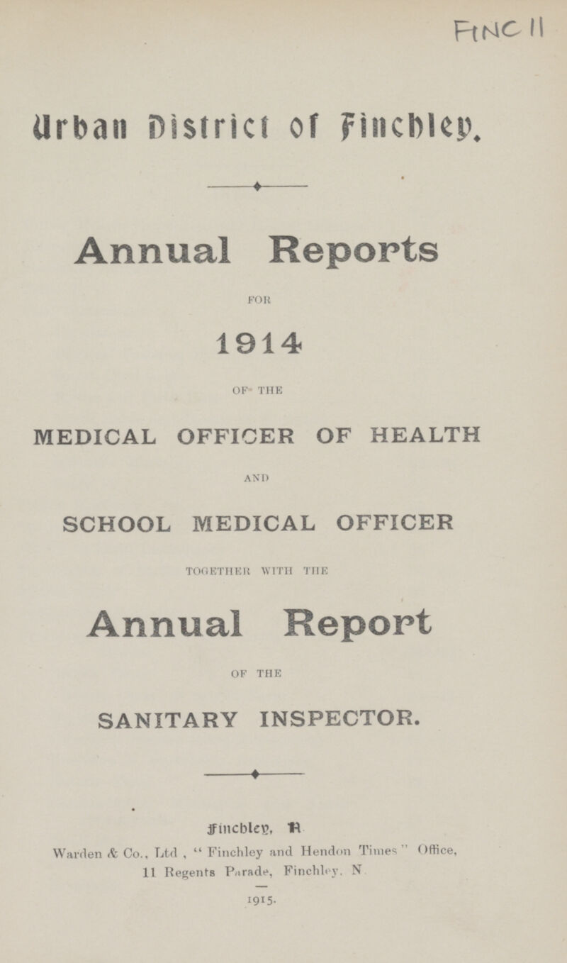 FlNC ll Urban District of Finchley. Annual Reports for 1914 of the MEDICAL OFFICER OF HEALTH and SCHOOL MEDICAL OFFICER together with the Annual Report of the SANITARY INSPECTOR. fincbleg, R Warden Co., Ltd ,  Finchley and Hendon Times Office, 11 Regents Parade, Finchley. N 1915.