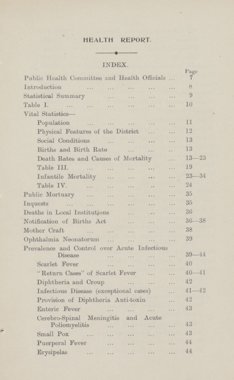 HEALTH REPORT. INDEX. Page Public Health Committee and Health Officials 7 Introduction 8 Statistical Summary 9 Table 1 10 Vital Statistics— Population 11 Physical Features of the District 12 Social Conditions 13 Births and Birth Rate 13 Death Rates and Causes of Mortality 13—23 Table III 19 Infantile Mortality 23—34 Table IV 24 Public Mortuary 35 Inquests 35 Deaths in Local Institutions 36 Notification of Births Act 36-38 Mother Graft 38 Ophthalmia Neonatorum 39 Prevalence and Control over Acute Infectious Disease 39—44 Scarlet Fever 40 Return Cases of Scarlet Fever 40—41 Diphtheria and Croup 42 Infectious Disease (exceptional cases) 41—42 Provision of Diphtheria Anti-toxin 42 Enteric Fever 43 Cerebro-Spinal Meningitis and Acute Poliomyelitis 43 Small Pox 43 Puerperal Fever 44 Erysipelas 44