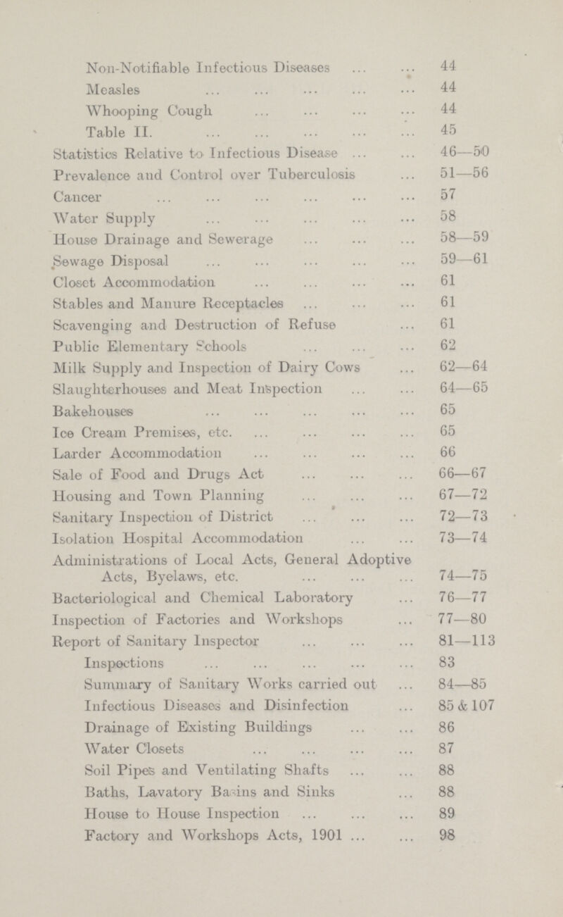 Non-Notifiable Infectious Diseases 44 Measles 44 Whooping Cough 44 Table II. 45 Statistics Relative to Infectious Disease 46—50 Prevalence and Control over Tuberculosis 51—56 Cancer 57 Water Supply 58 House Drainage and Sewerage 58—59 Sewage Disposal 59—61 Closet Accommodation 61 Stables and Manure Receptacles 61 Scavenging and Destruction of Refuse 61 Public Elementary Schools 62 Milk Supply and Inspection of Dairy Cows 62—64 Slaughterhouses and Meat Inspection 64—65 Bakehouses 65 Ice Cream Premises, etc. 65 Larder Accommodation 66 Sale of Food and Drugs Act 66—67 Housing and Town Planning 67—72 Sanitary Inspection of District 72—73 Isolation Hospital Accommodation 73—74 Administrations of Local Acts, General Adoptive Acts, Byelaws, etc. 74—75 Bacteriological and Chemical Laboratory 76—77 Inspection of Factories and Workshops 77—80 Report of Sanitary Inspector 81—113 Inspections 83 Summary of Sanitary Works carried out 84—85 Infectious Diseases and Disinfection 85 & 107 Drainage of Existing Buildings 86 Water Closets 87 Soil Pipes and Ventilating Shafts 88 Baths, Lavatory Bavins and Sinks 88 House to House Inspection 89 Factory and Workshops Acts, 1901 98