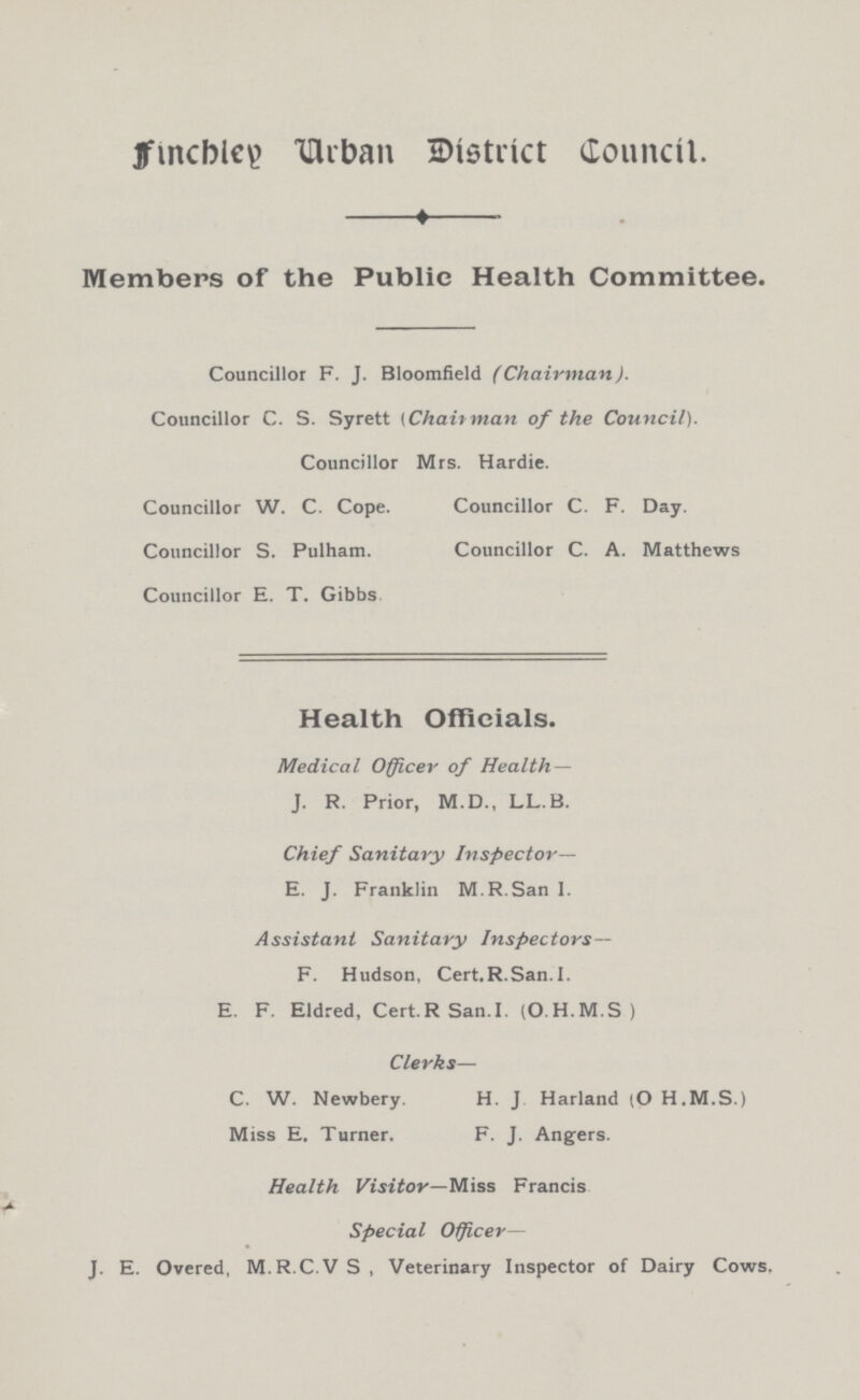 Finchley Urban District Council. Members of the Public Health Committee. Councillor F. J. Bloomfield (Chairman). Councillor C. S. Syrett (Chairman of the Council). Councillor Mrs. Hardie. Councillor W. C. Cope. Councillor C. F. Day. Councillor S. Pulham. Councillor C. A. Matthews Councillor E. T. Gibbs Health Officials. Medical Officer of Health — J. R. Prior, M.D., LL.B. Chief Sanitary Inspector— E. J. Franklin M.R.San I. Assistant Sanitary Inspectors— F. Hudson, Cert.R.San.I. E. F. Eldred, Cert.RSan.I. (O.H.M.S) Clerks— C. W. Newbery. H. J Harland (OH.M.S.) Miss E. Turner. F. J. Angers. Health Visitor—Miss Francis Special Officer— J. E. Overed, M.R.C.VS, Veterinary Inspector of Dairy Cows.