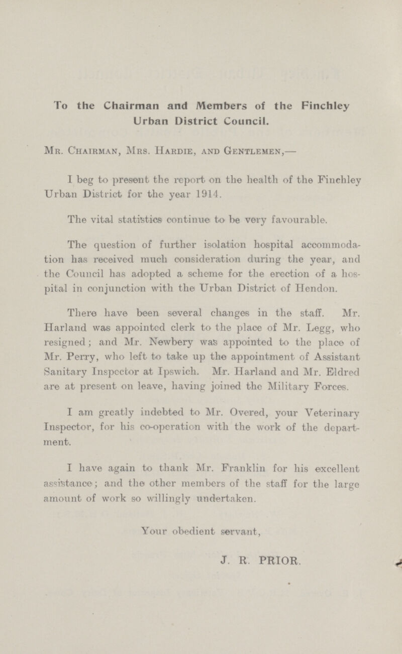 To the Chairman and Members of the Finchley Urban District Council. Mr. Chairman, Mrs. Hardie, and Gentlemen,— I beg to present the report on the health of the Finchley Urban District for the year 1914. The vital statistics continue to be very favourable. The question of further isolation hospital accommoda tion has received much consideration during the year, and the Council has adopted a scheme for the erection of a hos pital in conjunction with the Urban District of Hendon. There have been several changes in the staff. Mr. Harland was appointed clerk to the place of Mr. Legg, who resigned; and Mr. Newbery was appointed to the place of Mr. Perry, who left to take up the appointment of Assistant Sanitary Inspector at Ipswich. Mr. Harland and Mr. Eldred are at present on leave, having joined the Military Forces. I am greatly indebted to Mr. Overed, your Veterinary Inspector, for his co-operation with the work of the depart ment. I have again to thank Mr. Franklin for his excellent assistance; and the other members of the staff for the large amount of work so willingly undertaken. Your obedient servant, J. R. PRIOR.