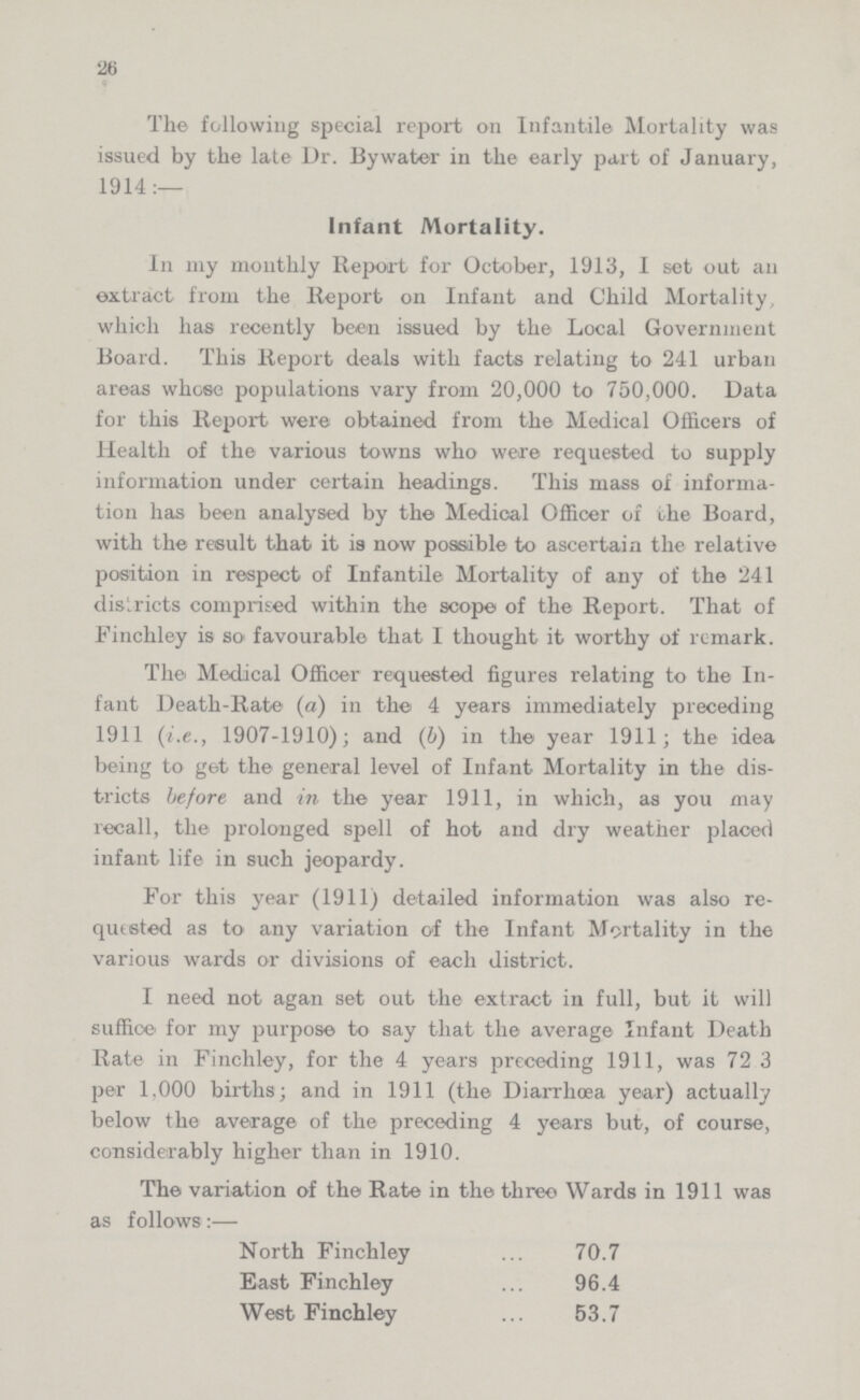 26 The following special report on Infantile Mortality was issued by the late Dr. By water in the early part of January, 1914:— Infant Mortality. In my monthly Report for October, 1913, I set out an extract from the Report on Infant and Child Mortality, which has recently been issued by the Local Government Board. This Report deals with facts relating to 241 urban areas whose populations vary from 20,000 to 750,000. Data for this Report were obtained from the Medical Officers of Health of the various towns who were requested to supply information under certain headings. This mass of informa tion has been analysed by the Medical Officer of the Board, with the result that it is now possible to ascertain the relative position in respect of Infantile Mortality of any of the 241 districts comprised within the scope of the Report. That of Finchley is so favourable that I thought it worthy of remark. The Medical Officer requested figures relating to the In fant Death-Rate- (a) in the 4 years immediately preceding 1911 (i.e., 1907-1910); and (6) in the year 1911; the idea being to get the general level of Infant Mortality in the dis tricts before and in the year 1911, in which, as you may recall, the prolonged spell of hot and dry weather placed infant life in such jeopardy. For this year (1911) detailed information was also re quested as to any variation of the Infant Mortality in the various wards or divisions of each district. I need not agan set out the extract in full, but it will suffice' for my purpose to say that the average Infant Death Rate in Finchley, for the 4 years preceding 1911, was 72 3 per 1,000 births; and in 1911 (the Diarrhoea year) actually below the average of the preceding 4 years but, of course, considerably higher than in 1910. The variation of the Rate in the three Wards in 1911 was as follows:— North Finchley 70.7 East Finchley 96.4 West Finchley 53.7