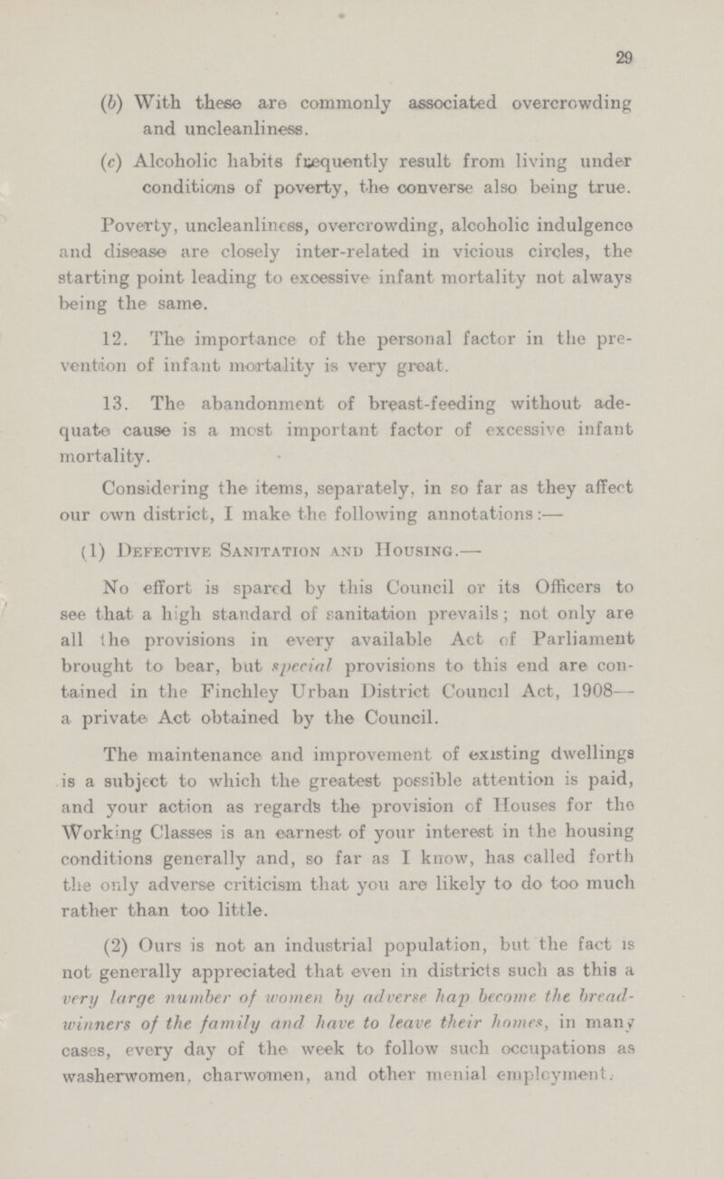 29 (b) With these are commonly associated overcrowding and uncleanliness. (c) Alcoholic habits frequently result from living under conditions of poverty, the converse also being true. Poverty, uncleanliness, overcrowding, alcoholic indulgence and disease are closely inter-related in vicious circles, the starting point leading to excessive infant mortality not always being the same. 12. The importance of the personal factor in the pre vention of infant mortality is very great. 13. The abandonment of breast-feeding without ade quate cause is a most important factor of excessive infant mortality. Considering the items, separately, in so far as they affect our own district, I make the following annotations:— (1) Defective Sanitation and Housing.— No effort is spared by this Council or its Officers to see that a high standard of sanitation prevails; not only are all the provisions in every available Act of Parliament brought to bear, but special provisions to this end are con tained in the Finchley Urban District Council Act, 1908— a private' Act obtained by the Council. The maintenance and improvement of existing dwellings is a subject to which the greatest possible attention is paid, and your action as regards the provision of Houses for tho Working Classes is an earnest of your interest in the housing conditions generally and, so far as I know, has called forth the only adverse criticism that you are likely to do too much rather than too little. (2) Ours is not an industrial population, but the fact is not generally appreciated that even in districts such as this a very large number of women by adverse hap become the bread winners of the family and have to leave their homes, in many cases, every day of the week to follow such occupations as washerwomen, charwomen, and other menial employment.