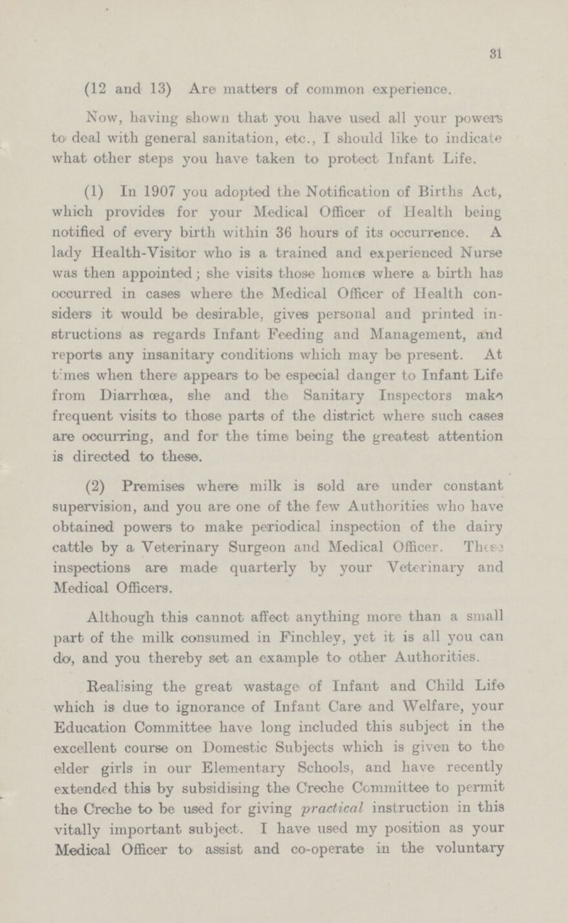 81 (12 and 13) Are matters of common experience. Now, having shown that you have used all your powers to deal with general sanitation, etc., I should like to indicate what other steps you have taken to protect Infant Life. (1) In 1907 you adopted the Notification of Births Act, which provides for your Medical Officer of Health being notified of every birth within 36 hours of its occurrence. A lady Health-Visitor who is a trained and experienced Nurse was then appointed; she visits those homes where a birth has occurred in cases where the Medical Officer of Health con siders it would be desirable, gives personal and printed in structions as regards Infant Feeding and Management, and reports any insanitary conditions which may be present. At times when there appears to be especial danger to Infant Life from Diarrhoea, she and the Sanitary Inspectors make frequent visits to those parts of the district where such cases are occurring, and for the time being the greatest attention is directed to these. (2) Premises where' milk is sold are under constant supervision, and you are one of the few Authorities who have obtained powers to make periodical inspection of the dairy cattle by a Veterinary Surgeon and Medical Officer. These inspections are made quarterly by your Veterinary and Medical Officers. Although this cannot affect anything more than a small part of the milk consumed in Finchley, yet it is all you can do, and you thereby set an example to other Authorities. Realising the great wastage of Infant and Child Life which is due to ignorance of Infant Care and Welfare, your Education Committee have long included this subject in the excellent course on Domestic Subjects which is given to the elder girls in our Elementary Schools, and have recently extended this by subsidising the Creche Committee to permit the Creche to be used for giving practical instruction in this vitally important subject. I have used my position as your Medical Officer to assist and co-operate in the voluntary