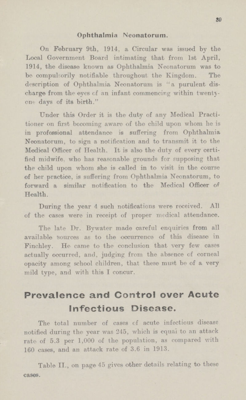 39 Ophthalmia Neonatorum. On February 9th, 1914, a Circular was issued by the Local Government Board intimating that from 1st April, 1914, the disease known as Ophthalmia Neonatorum was to be compulsorily notifiable throughout the Kingdom. The description of Ophthalmia Neonatorum is a purulent dis charge from the eyes of an infant commencing within twenty one days of its birth. Under this Order it is the duty of any Medical Practi tioner on first becoming aware of the child upon whom he is in professional attendance is suffering from Ophthalmia Neonatorum, to sign a notification and to transmit it to the Medical Officer of Health. It is also the duty of every certi fied midwife, who has reasonable grounds for supposing that the child upon whom she is called in to visit in the course of her practice, is suffering from Ophthalmia Neonatorum, to forward a similar notification to the Medical Officer of Health. During the year 4 such notifications were received. All of the cases were in receipt of proper medical attendance. The late Dr. Bywater made careful enquiries from all available sources as to the occurrence of this disease in Finchley. He came to the conclusion that very few cases actually occurred, and, judging from the absence of corneal opacity among school children, that these must be of a very mild type, and with this I concur. Prevalence and Control over Acute Infectious Disease. The total number of cases of acute infectious disease notified during the year was 245, which is equal to an attack rate of 5.3 per 1,000 of the population, as compared with 160 cases, and an attack rate of 3.6 in 1913. Table II., on page 45 gives other details relating to these cases.