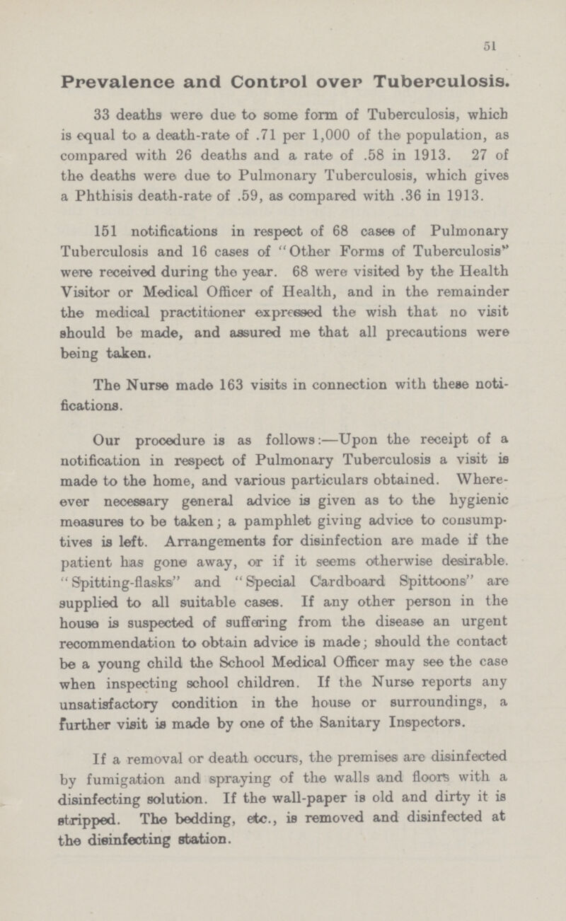 51 Prevalence and Control over Tuberculosis. 33 deaths were due to some form of Tuberculosis, which is equal to a death-rate of .71 per 1,000 of the population, as compared with 26 deaths and a rate of .58 in 1913. 27 of the deaths were due to Pulmonary Tuberculosis, which gives a Phthisis death-rate of .59, as compared with .36 in 1913. 151 notifications in respect of 68 cases of Pulmonary Tuberculosis and 16 cases of Other Forms of Tuberculosis'' were received during the year. 68 were visited by the Health Visitor or Medical Officer of Health, and in the remainder the medical practitioner expressed the wish that no visit should be made, and assured me that all precautions were being taken. The Nur9e made 163 visits in connection with these noti fications. Our procedure is as follows:—Upon the receipt of a notification in respect of Pulmonary Tuberculosis a visit is made to the home, and various particulars obtained. Where ever necessary general advice is given as to the hygienic measures to be taken; a pamphlet giving advice to consump tives is left. Arrangements for disinfection are made if the patient has gone away, or if it seems otherwise desirable. Spitting-flasks and Special Cardboard Spittoons are supplied to all suitable cases. If any other person in the house is suspected of suffering from the disease an urgent recommendation to obtain advice is made; should the contact be a young child the School Medical Officer may see the case when inspecting school children. If the Nurse reports any unsatisfactory condition in the house or surroundings, a further visit is made by one of the Sanitary Inspectors. If a removal or death occurs, the premises are disinfected by fumigation and spraying of the walls and floors with a disinfecting solution. If the wall-paper is old and dirty it is stripped. The bedding, etc., is removed and disinfected at the disinfecting station.