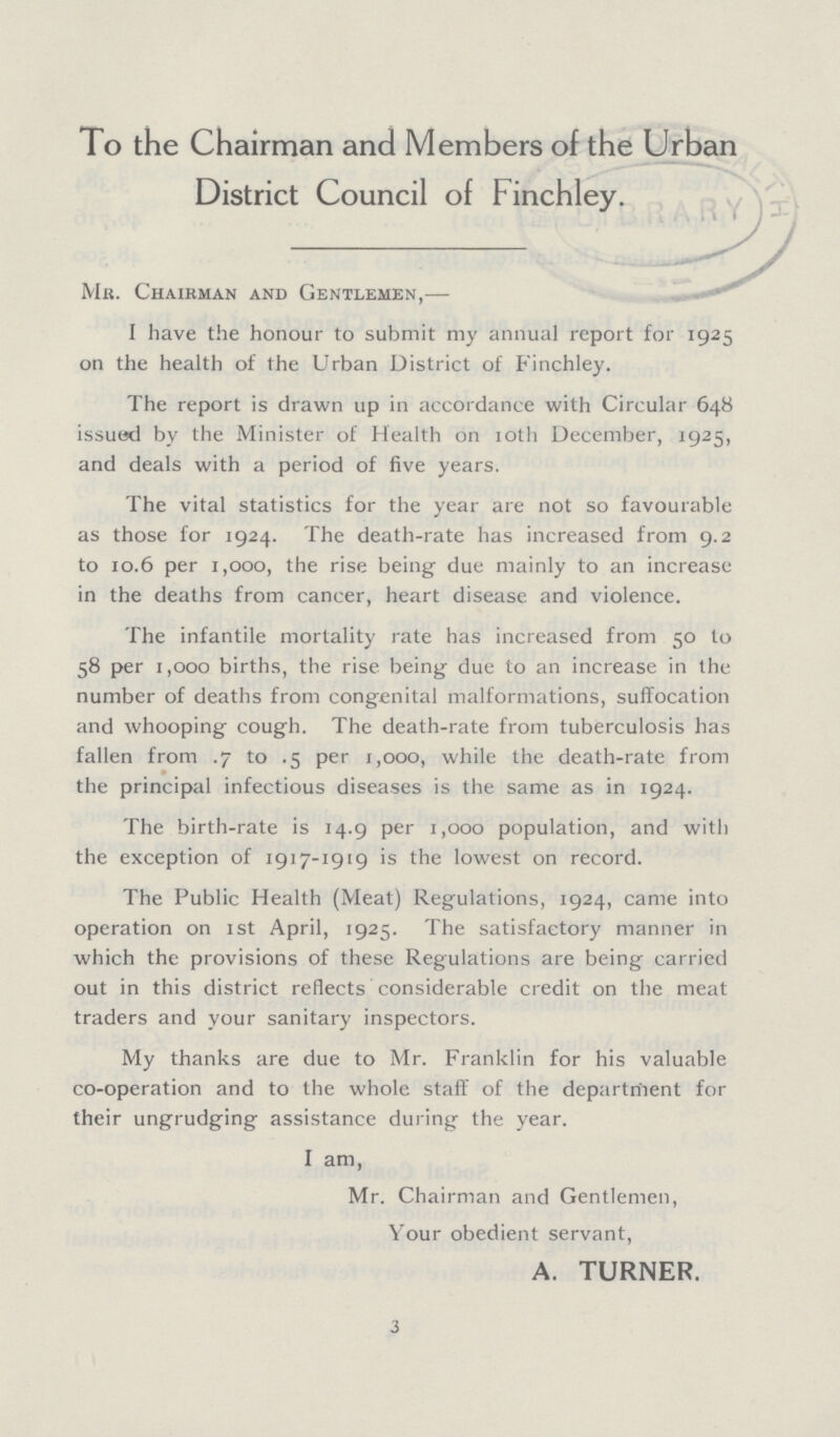 To the Chairman and Members of the Urban District Council of Finchley. Mr. Chairman and Gentlemen,— I have the honour to submit my annual report for 1925 on the health of the Urban District of Finchley. The report is drawn up in accordance with Circular 648 issued by the Minister of Health on 10th December, 1925, and deals with a period of five years. The vital statistics for the year are not so favourable as those for 1924. The death-rate has increased from 9.2 to 10.6 per 1,000, the rise being due mainly to an increase in the deaths from cancer, heart disease and violence. The infantile mortality rate has increased from 50 to 58 per 1,000 births, the rise being due to an increase in the number of deaths from congenital malformations, suffocation and whooping cough. The death-rate from tuberculosis has fallen from .7 to .5 per 1,000, while the death-rate from ' the principal infectious diseases is the same as in 1924. The birth-rate is 14.9 per 1,000 population, and with the exception of 1917-1919 is the lowest on record. The Public Health (Meat) Regulations, 1924, came into operation on 1st April, 1925. The satisfactory manner in which the provisions of these Regulations are being carried out in this district reflects considerable credit on the meat traders and your sanitary inspectors. My thanks are due to Mr. Franklin for his valuable co-operation and to the whole staff of the department for their ungrudging assistance during the year. I am, Mr. Chairman and Gentlemen, Your obedient servant, A. TURNER. 3