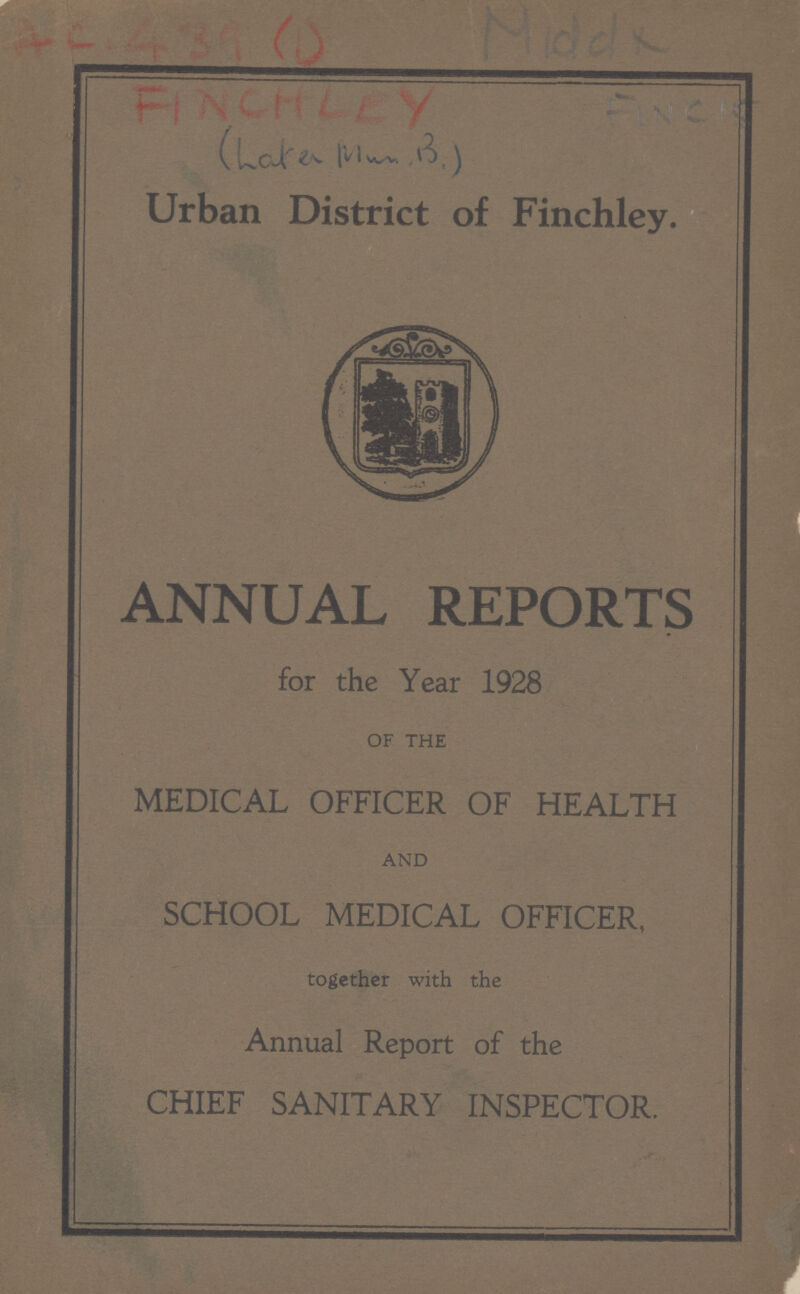 A.C. 439 (1) Middx FINCHELEY FINCIS (Late Mrs. B) Urban District of Finchley. ANNUAL REPORTS for the Year 1928 OF THE MEDICAL OFFICER OF HEALTH AND SCHOOL MEDICAL OFFICER, together with the Annual Report of the CHIEF SANITARY INSPECTOR.