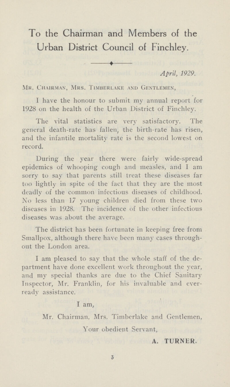 To the Chairman and Members of the Urban District Council of Finchley. April, 1929. Mr. Chairman, Mrs. Timberlake and Gentlemen, I have the honour to submit my annual report for 1928 on the health of the Urban District of Finchley. The vital statistics are very satisfactory. The general death-rate has fallen the birth-rate has risen, and the infantile mortality rate is the second lowest on record. During the year there were fairly wide-spread epidemics of whooping cough and measles, and I am sorry to say that parents still treat these diseases far too lightly in spite of the fact that they are the most deadly of the common infectious diseases of childhood. No less than 17 young children died from these two diseases in 1928. The incidence of the other infectious diseases was about the average. The district has been fortunate in keeping free from Smallpox, although there have been many cases through out the London area. I am pleased to say that the whole staff of the de partment have done excellent work throughout the year, and my special thanks are due to the Chief Sanitary Inspector, Mr. Franklin, for his invaluable and ever ready assistance. I am, Mr, Chairman, Mrs. Timberlake and Gentlemen, Your obedient Servant, A. TURNER, 3