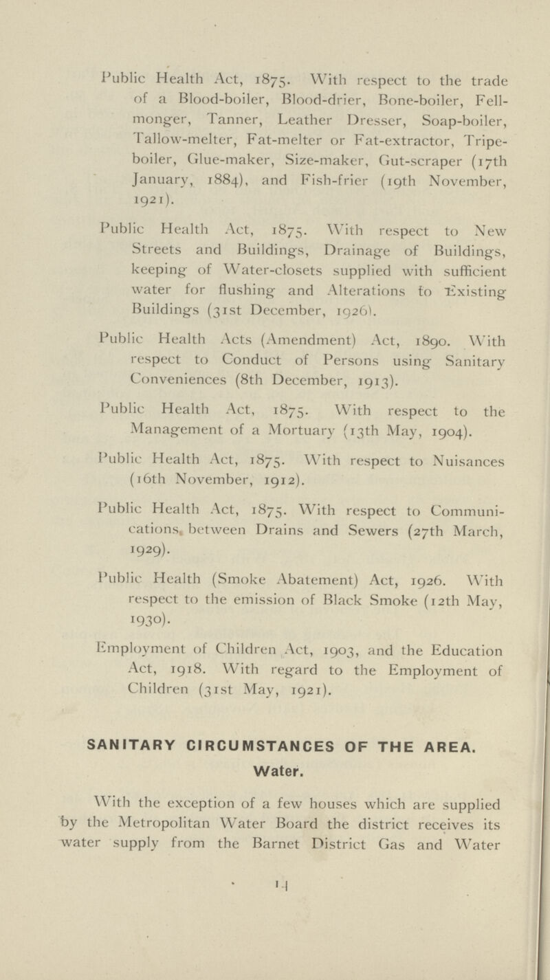 Public Health Act, 1875. With respect to the trade of a Blood-boiler, Blood-drier, Bone-boiler, Fell monger, Tanner, Leather Dresser, Soap-boiler, Tallow-melter, Fat-melter or Fat-extractor, Tripe boiler, Glue-maker, Size-maker, Gut-scraper (17th January, 1884), and Fish-frier (19th November, 1921). Public Health Act, 1875. With respect to New Streets and Buildings, Drainage of Buildings, keeping of Water-closets supplied with sufficient water for flushing and Alterations to Existing Buildings (31st December, 1926). Public Health Acts (Amendment) Act, 1890. With respect to Conduct of Persons using Sanitary Conveniences (8th December, 1913). Public Health Act, 1875. With respect to the Management of a Mortuary (13th May, 1904). Public Health Act, 1875. With respect to Nuisances (16th November, 1912). Public Health Act, 1875. With respect to Communi cations between Drains and Sewers (27th March, 1929). Public Health (Smoke Abatement) Act, 1926. With respect to the emission of Black Smoke (12th May, 1930). Employment of Children Act, 1903, and the Education Act, 1918. With regard to the Employment of Children (31st May, 1921). SANITARY CIRCUMSTANCES OF THE AREA, Water. With the exception of a few houses which are supplied by the Metropolitan Water Board the district receives its water supply from the Barnet District Gas and Water 14