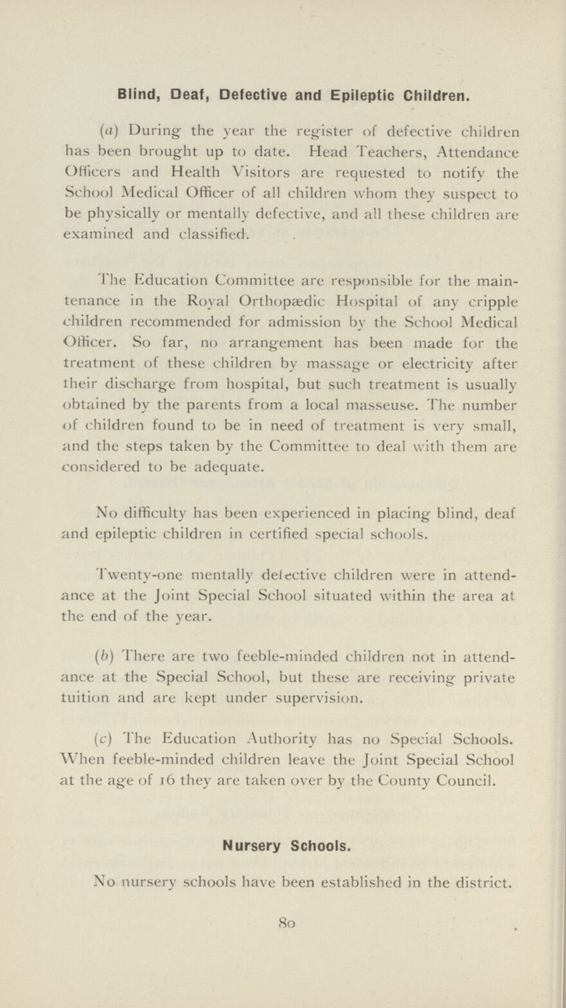 Blind, Deaf, Defective and Epileptic Children. (a) During the year the register of defective children has been brought up to date. Head Teachers, Attendance Officers and Health Visitors are requested to notify the School Medical Officer of all children whom they suspect to be physically or mentally defective, and all these children are examined and classified. The Education Committee are responsible for the main tenance in the Royal Orthopaedic Hospital of any cripple children recommended for admission by the School Medical Officer. So far, no arrangement has been made for the treatment of these children by massage or electricity after their discharge from hospital, but such treatment is usually obtained by the parents from a local masseuse. The number of children found to be in need of treatment is very small, and the steps taken by the Committee to deal with them are considered to be adequate. No difficulty has been experienced in placing blind, deaf and epileptic children in certified special schools. Twenty-one mentally defective children were in attend ance at the Joint Special School situated within the area at the end of the year. (b) There are two feeble-minded children not in attend ance at the Special School, but these are receiving private tuition and are kept under supervision. (c) The Education Authority has no Special Schools. When feeble-minded children leave the Joint Special School at the age of 16 they are taken over by the County Council. Nursery Schools. No nursery schools have been established in the district. 80