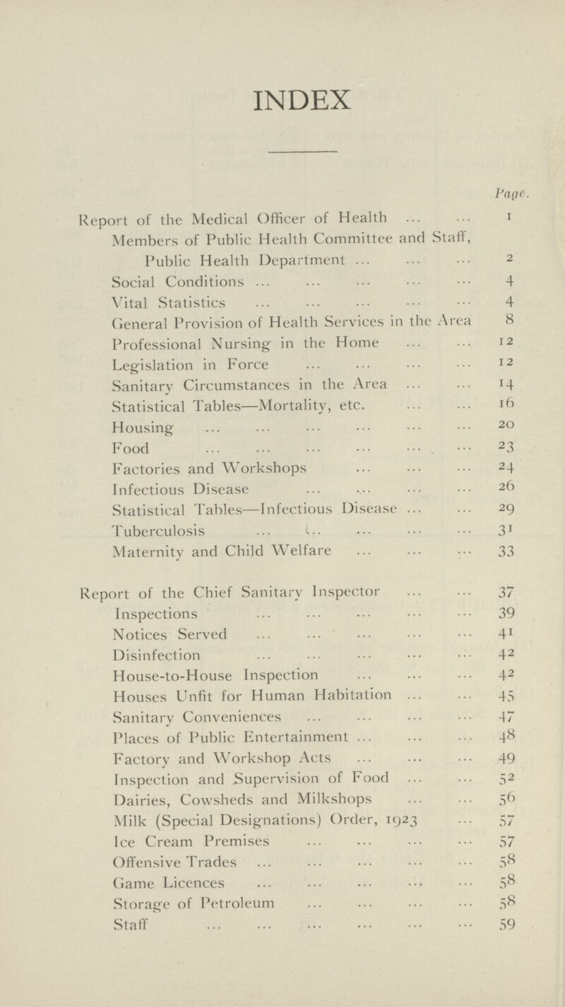 INDEX Page. Report of the Medical Officer of Health 1 Members of Public Health Committee and Staff, Public Health Department 2 Social Conditions 4 Vital Statistics 4 General Provision of Health Services in the Area 8 Professional Nursing in the Home 12 Legislation in Force 12 Sanitary Circumstances in the Area 14 Statistical Tables—Mortality, etc. 16 Housing 20 Food 23 Factories and Workshops 24 Infectious Disease 26 Statistical Tables—Infectious Disease 29 Tuberculosis 31 Maternity and Child Welfare 33 Report of the Chief Sanitary Inspector 37 Inspections 39 Notices Served 41 Disinfection 42 House-to-House Inspection 42 Houses Unfit for Human Habitation 45 Sanitary Conveniences 47 Places of Public Entertainment 48 Factory and Workshop Acts 49 Inspection and Supervision of Food 52 Dairies, Cowsheds and Milkshops 56 Milk (Special Designations) Order, 1923 57 Ice Cream Premises 57 Offensive Trades 58 Game Licences 58 Storage of Petroleum 58 Staff 59