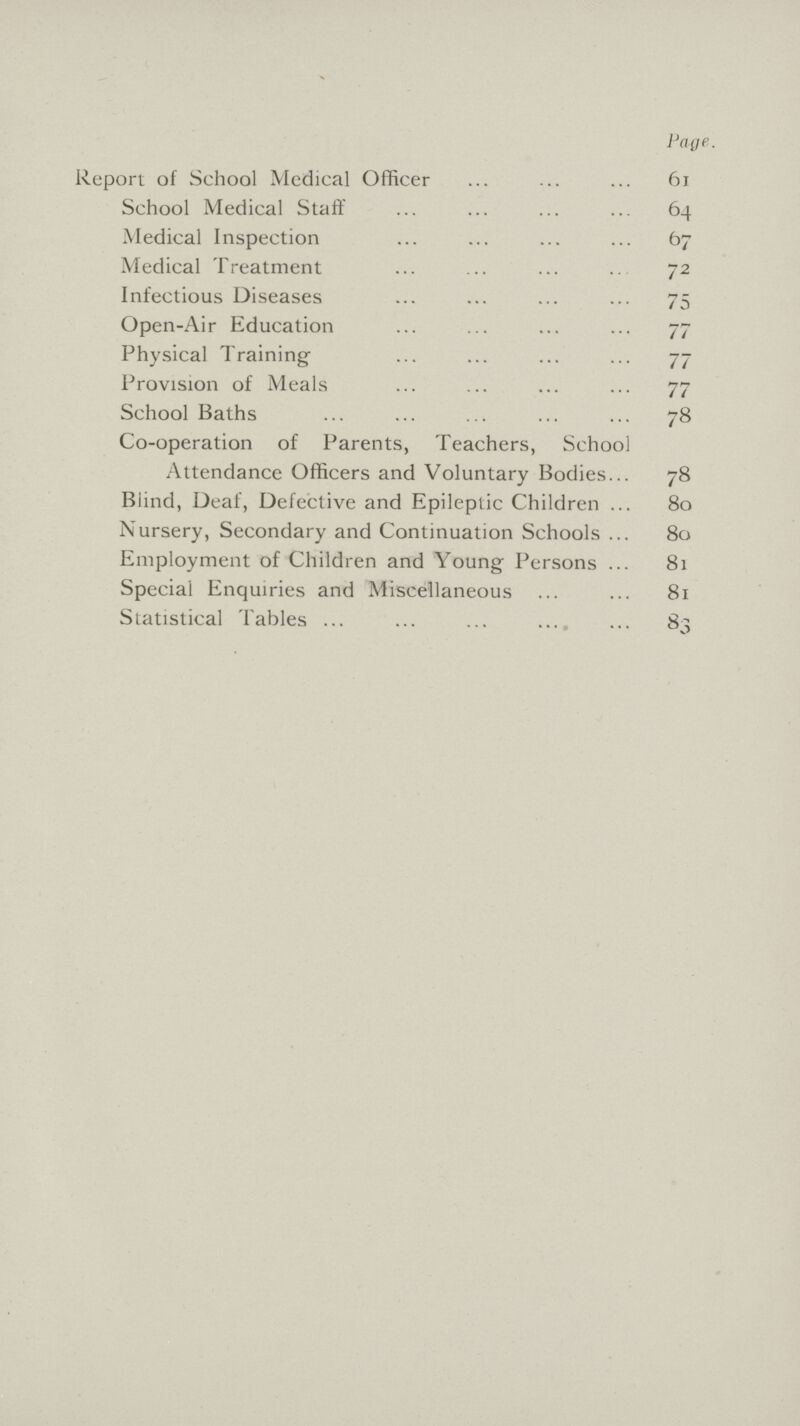 Page. Report of School Medical Officer 61 School Medical Staff 64 Medical Inspection 67 Medical Treatment 72 Infectious Diseases 75 Open-Air Education 77 Physical Training 77 Provision of Meals 77 School Baths 78 Co-operation of Parents, Teachers, School Attendance Officers and Voluntary Bodies 78 Blind, Deaf, Defective and Epileptic Children 80 Nursery, Secondary and Continuation Schools 80 Employment of Children and Young Persons 81 Special Enquiries and Miscellaneous 81 Statistical Tables 83