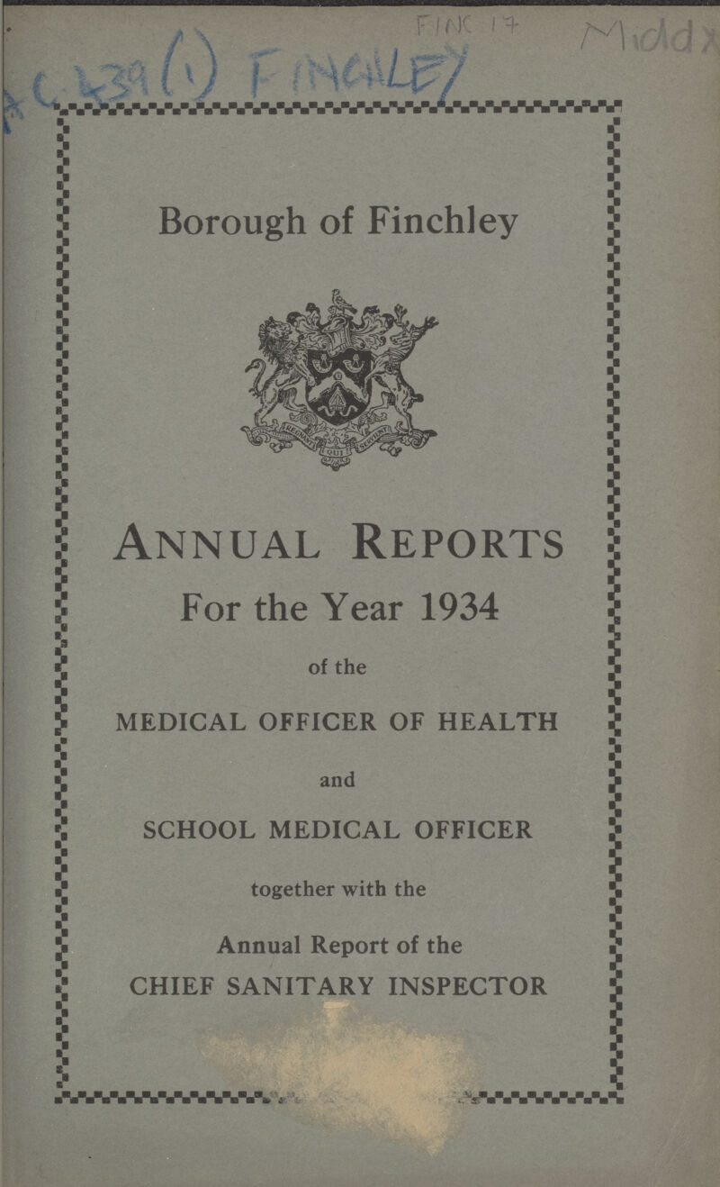 FINC 17 Midd x AC 439 (1) FINCHLEY Borough of Finchley Annual Reports For the Year 1934 of the MEDICAL OFFICER OF HEALTH and SCHOOL MEDICAL OFFICER together with the Annual Report of the CHIEF SANITARY INSPECTOR