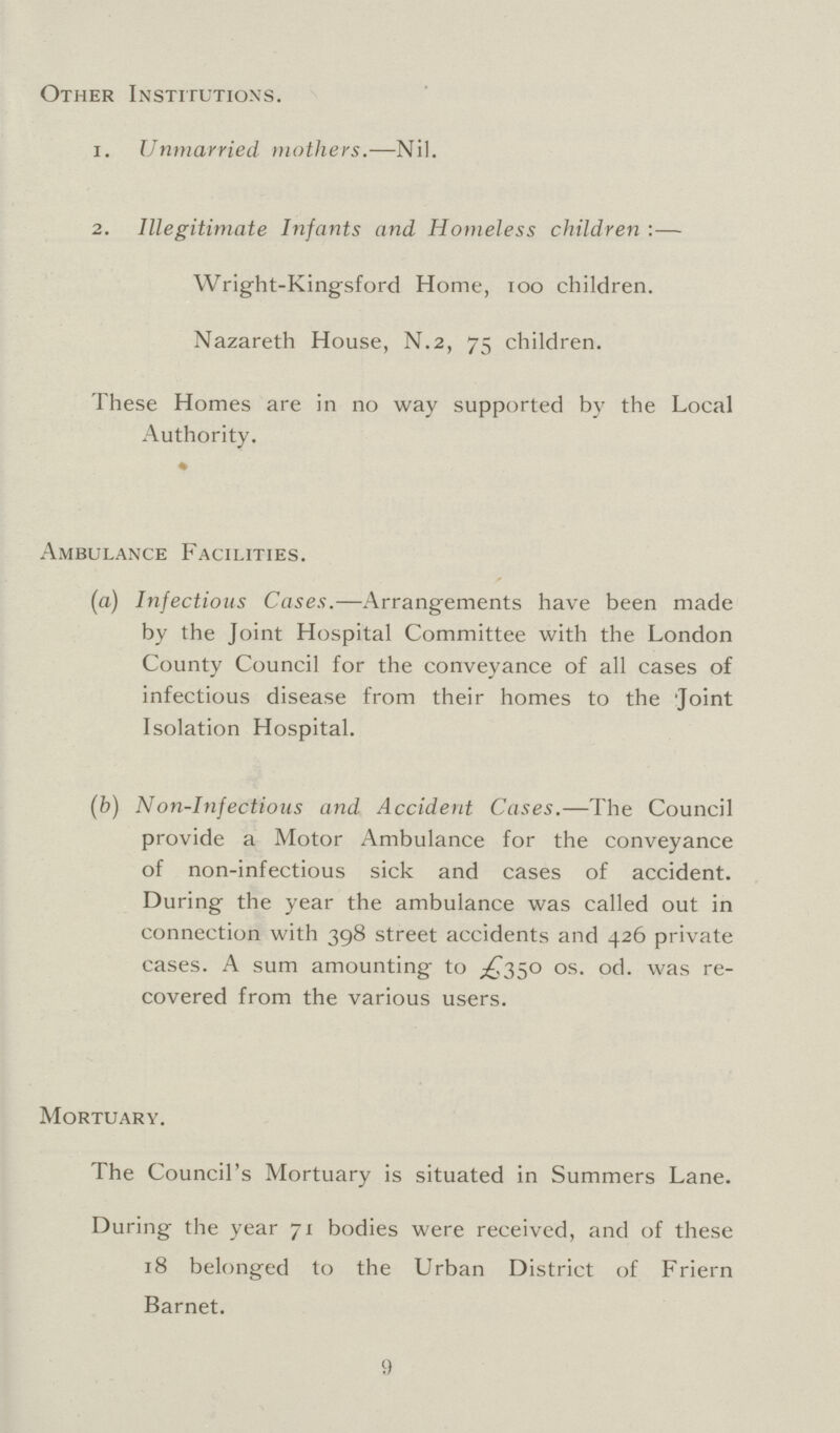 Other Institutions. 1. Unmarried mothers.— Nil. 2. Illegitimate Infants and Homeless children :— Wright-Kingsford Home, 100 children. Nazareth House, N.2, 75 children. These Homes are in no way supported by the Local Authority. Ambulance Facilities. (a) Infectious Cases. —Arrangements have been made by the Joint Hospital Committee with the London County Council for the conveyance of all cases of infectious disease from their homes to the Joint Isolation Hospital. (b) Non-Infectious and Accident Cases. —The Council provide a Motor Ambulance for the conveyance of non-infectious sick and cases of accident. During the year the ambulance was called out in connection with 398 street accidents and 426 private cases. A sum amounting to £350 0s. 0d. was re covered from the various users. Mortuary. The Council's Mortuary is situated in Summers Lane. During the year 71 bodies were received, and of these 18 belonged to the Urban District of Friern Barnet. 9