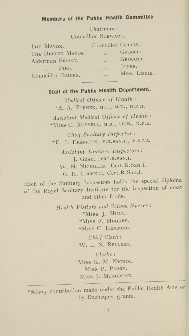 Members of the Public Health Committee Chairman : Councillor Steward. The Mayor. Councillor Collis. The Deputy Mayor. ,, Grobel. Alderman Briant. ,, Grocott. ,, Pike. ,, Jones. Councillor Baines. ,, Mrs. Legge. Staff of the Public Health Department. Medical Officer of Health: *A. A. Turner, m.c., m.d., d.p.h. Assistant Medical Officer of Health: *Miss C. Russell, m.b., ch.b., d.p.h. Chief Sanitary Inspector : *E. J. Franklin, f.r.san.i., f.s.i.a. Assistant Sanitary Inspectors : J. Gray, cert.r.san.i. W. H. Nicholls, Cert.R.San.1. G. H. Cockell, Cert.R.San.I. Each of the Sanitary Inspectors holds the special diploma of the Royal Sanitary Institute for the inspection of meat and other foods. Health Visitors and School Nurses : *Miss J. Hull. *Miss F. Hughes. *Miss C. Hemming. Chief Clerk : W. L. N. Relleen. Clerks : Miss K. M. Nichol. Miss P. Parry. Miss J. Musgrove. *Salary contribution made under the Public Health Acts or by Exchequer grants. 2