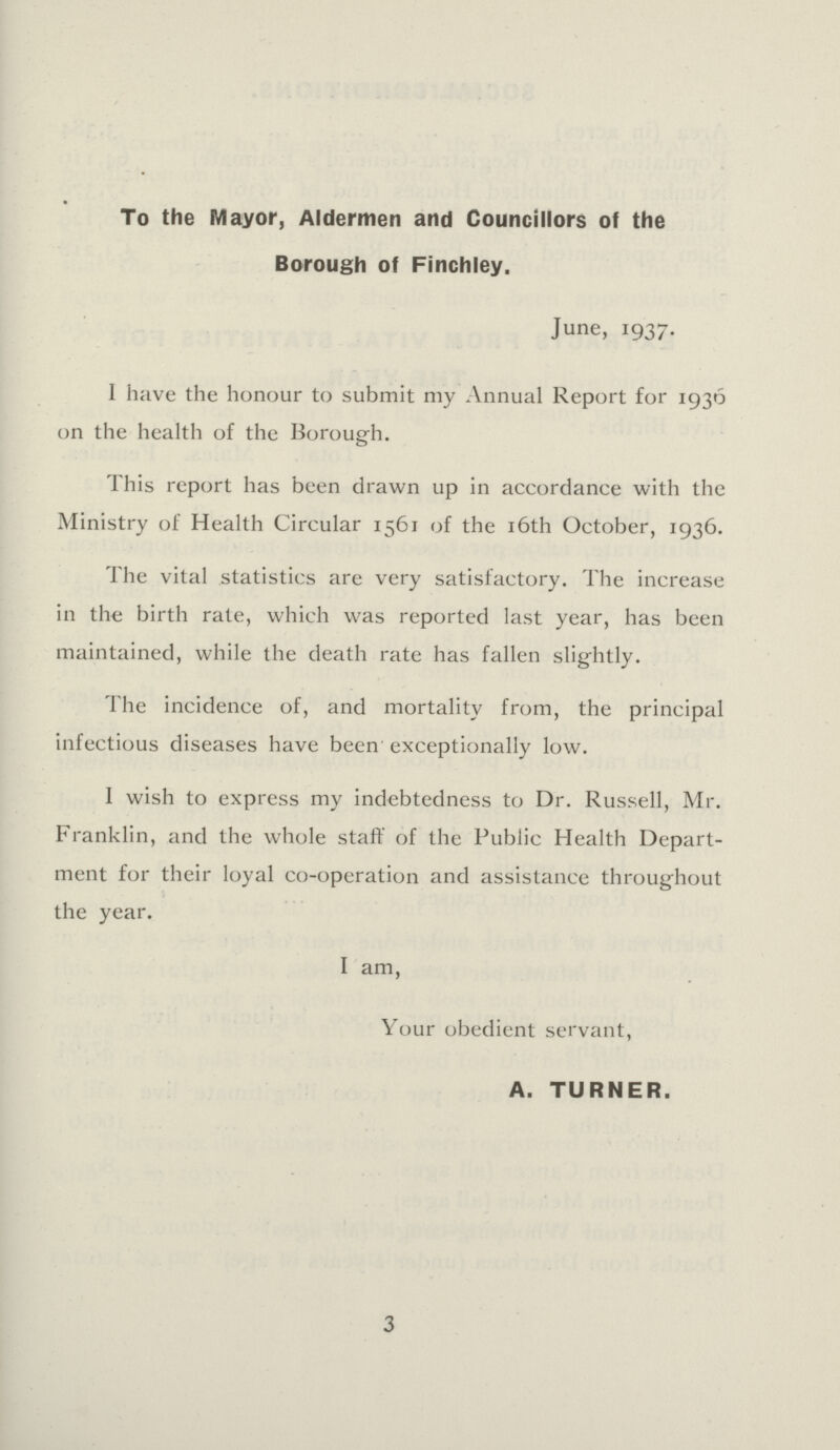 To the Mayor, Aldermen and Councillors of the Borough of Finchley. June, 1937. I have the honour to submit my Annual Report for 1936 on the health of the Borough. This report has been drawn up in accordance with the Ministry of Health Circular 1561 of the 16th October, 1936. The vital statistics are very satisfactory. The increase in the birth rate, which was reported last year, has been maintained, while the death rate has fallen slightly. The incidence of, and mortality from, the principal infectious diseases have been exceptionally low. I wish to express my indebtedness to Dr. Russell, Mr. Franklin, and the whole staff of the Public Health Depart ment for their loyal co-operation and assistance throughout the year. I am, Your obedient servant, A. TURNER. 3